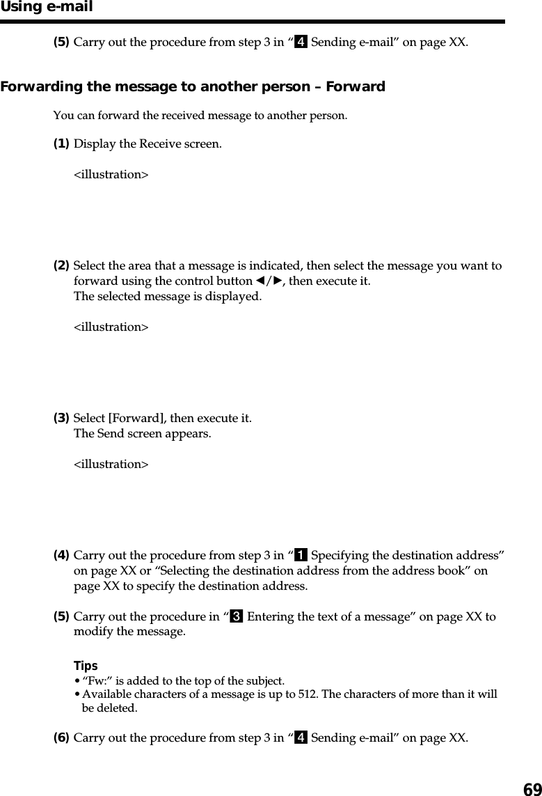 69(5)Carry out the procedure from step 3 in “4 Sending e-mail” on page XX.Forwarding the message to another person – ForwardYou can forward the received message to another person.(1)Display the Receive screen.&lt;illustration&gt;(2)Select the area that a message is indicated, then select the message you want toforward using the control button b/B, then execute it.The selected message is displayed.&lt;illustration&gt;(3)Select [Forward], then execute it.The Send screen appears.&lt;illustration&gt;(4)Carry out the procedure from step 3 in “1 Specifying the destination address”on page XX or “Selecting the destination address from the address book” onpage XX to specify the destination address.(5)Carry out the procedure in “3 Entering the text of a message” on page XX tomodify the message.Tips•“Fw:” is added to the top of the subject.•Available characters of a message is up to 512. The characters of more than it willbe deleted.(6)Carry out the procedure from step 3 in “4 Sending e-mail” on page XX.Using e-mail