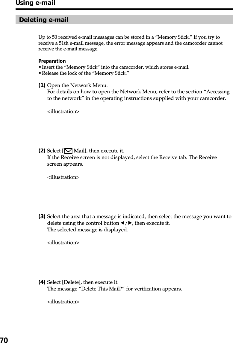 70Deleting e-mailUp to 50 received e-mail messages can be stored in a “Memory Stick.” If you try toreceive a 51th e-mail message, the error message appears and the camcorder cannotreceive the e-mail message.Preparation•Insert the “Memory Stick” into the camcorder, which stores e-mail.•Release the lock of the “Memory Stick.”(1)Open the Network Menu.For details on how to open the Network Menu, refer to the section “Accessingto the network” in the operating instructions supplied with your camcorder.&lt;illustration&gt;(2)Select [  Mail], then execute it.If the Receive screen is not displayed, select the Receive tab. The Receivescreen appears.&lt;illustration&gt;(3)Select the area that a message is indicated, then select the message you want todelete using the control button b/B, then execute it.The selected message is displayed.&lt;illustration&gt;(4)Select [Delete], then execute it.The message “Delete This Mail?” for verification appears.&lt;illustration&gt;Using e-mail