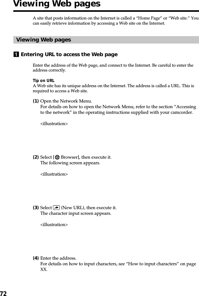 72A site that posts information on the Internet is called a “Home Page” or “Web site.” Youcan easily retrieve information by accessing a Web site on the Internet.Viewing Web pages1Entering URL to access the Web pageEnter the address of the Web page, and connect to the Internet. Be careful to enter theaddress correctly.Tip on URLA Web site has its unique address on the Internet. The address is called a URL. This isrequired to access a Web site.(1)Open the Network Menu.For details on how to open the Network Menu, refer to the section “Accessingto the network” in the operating instructions supplied with your camcorder.&lt;illustration&gt;(2)Select [  Browser], then execute it.The following screen appears.&lt;illustration&gt;(3)Select   (New URL), then execute it.The character input screen appears.&lt;illustration&gt;(4)Enter the address.For details on how to input characters, see “How to input characters” on pageXX.Viewing Web pages