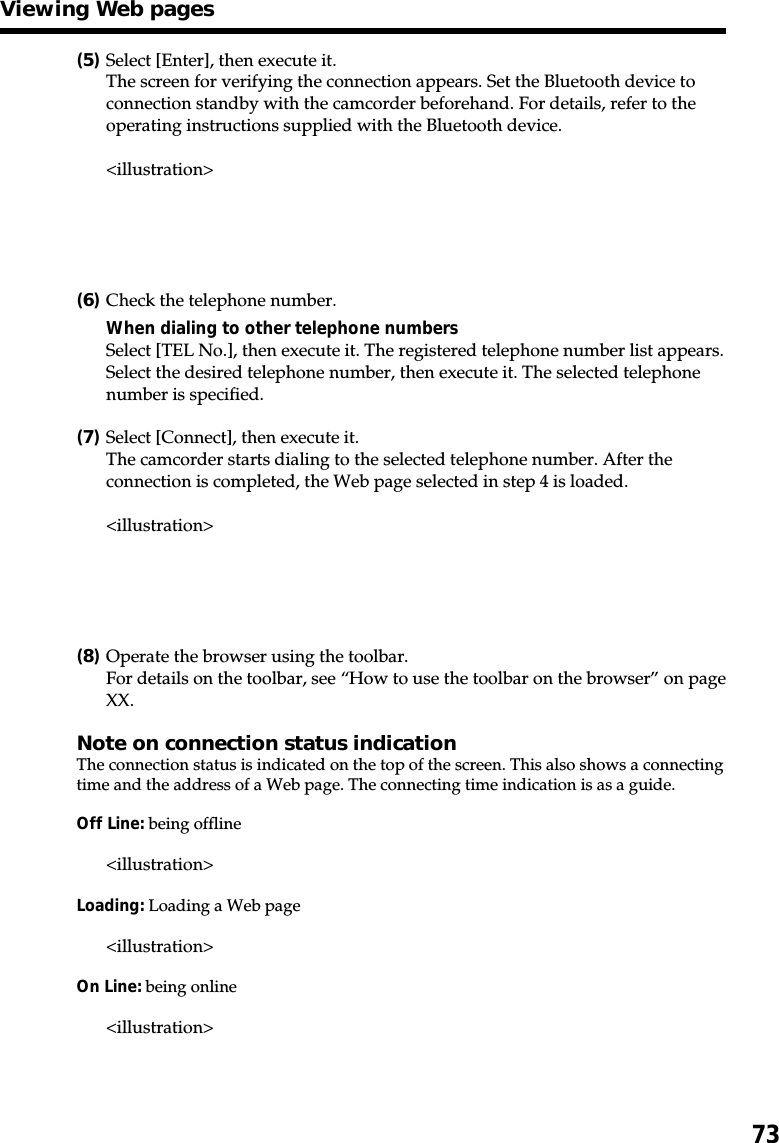 73(5)Select [Enter], then execute it.The screen for verifying the connection appears. Set the Bluetooth device toconnection standby with the camcorder beforehand. For details, refer to theoperating instructions supplied with the Bluetooth device.&lt;illustration&gt;(6)Check the telephone number.When dialing to other telephone numbersSelect [TEL No.], then execute it. The registered telephone number list appears.Select the desired telephone number, then execute it. The selected telephonenumber is specified.(7)Select [Connect], then execute it.The camcorder starts dialing to the selected telephone number. After theconnection is completed, the Web page selected in step 4 is loaded.&lt;illustration&gt;(8)Operate the browser using the toolbar.For details on the toolbar, see “How to use the toolbar on the browser” on pageXX.Note on connection status indicationThe connection status is indicated on the top of the screen. This also shows a connectingtime and the address of a Web page. The connecting time indication is as a guide.Off Line: being offline&lt;illustration&gt;Loading: Loading a Web page&lt;illustration&gt;On Line: being online&lt;illustration&gt;Viewing Web pages