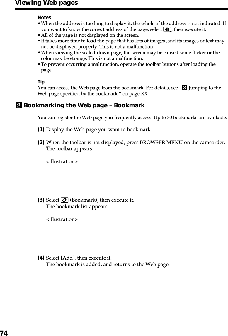 74Notes•When the address is too long to display it, the whole of the address is not indicated. Ifyou want to know the correct address of the page, select  , then execute it.•All of the page is not displayed on the screen.•It takes more time to load the page that has lots of images ,and its images or text maynot be displayed properly. This is not a malfunction.•When viewing the scaled-down page, the screen may be caused some flicker or thecolor may be strange. This is not a malfunction.•To prevent occurring a malfunction, operate the toolbar buttons after loading thepage.TipYou can access the Web page from the bookmark. For details, see “3 Jumping to theWeb page specified by the bookmark ” on page XX.2Bookmarking the Web page – BookmarkYou can register the Web page you frequently access. Up to 30 bookmarks are available.(1)Display the Web page you want to bookmark.(2)When the toolbar is not displayed, press BROWSER MENU on the camcorder.The toolbar appears.&lt;illustration&gt;(3)Select   (Bookmark), then execute it.The bookmark list appears.&lt;illustration&gt;(4)Select [Add], then execute it.The bookmark is added, and returns to the Web page.Viewing Web pages