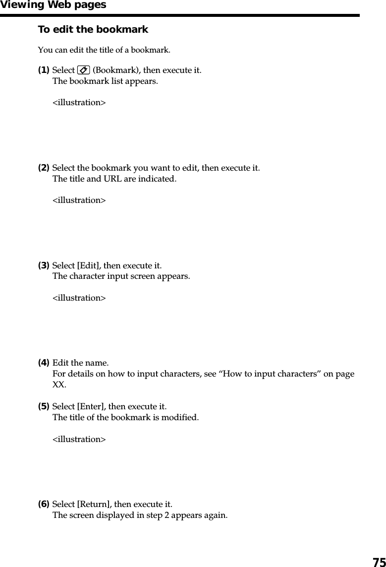 75To edit the bookmarkYou can edit the title of a bookmark.(1)Select   (Bookmark), then execute it.The bookmark list appears.&lt;illustration&gt;(2)Select the bookmark you want to edit, then execute it.The title and URL are indicated.&lt;illustration&gt;(3)Select [Edit], then execute it.The character input screen appears.&lt;illustration&gt;(4)Edit the name.For details on how to input characters, see “How to input characters” on pageXX.(5)Select [Enter], then execute it.The title of the bookmark is modified.&lt;illustration&gt;(6)Select [Return], then execute it.The screen displayed in step 2 appears again.Viewing Web pages