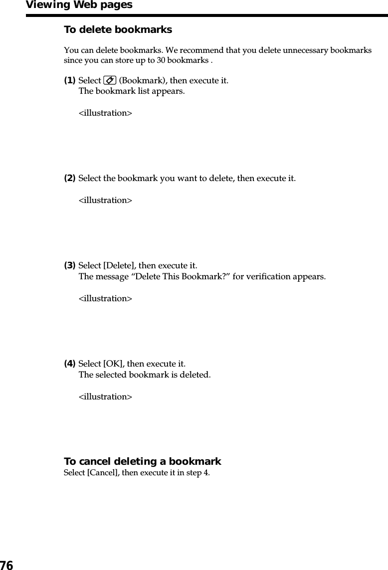 76To delete bookmarksYou can delete bookmarks. We recommend that you delete unnecessary bookmarkssince you can store up to 30 bookmarks .(1)Select   (Bookmark), then execute it.The bookmark list appears.&lt;illustration&gt;(2)Select the bookmark you want to delete, then execute it.&lt;illustration&gt;(3)Select [Delete], then execute it.The message “Delete This Bookmark?” for verification appears.&lt;illustration&gt;(4)Select [OK], then execute it.The selected bookmark is deleted.&lt;illustration&gt;To cancel deleting a bookmarkSelect [Cancel], then execute it in step 4.Viewing Web pages