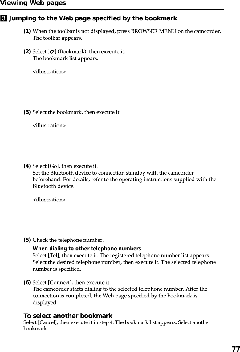 773Jumping to the Web page specified by the bookmark(1)When the toolbar is not displayed, press BROWSER MENU on the camcorder.The toolbar appears.(2)Select   (Bookmark), then execute it.The bookmark list appears.&lt;illustration&gt;(3)Select the bookmark, then execute it.&lt;illustration&gt;(4)Select [Go], then execute it.Set the Bluetooth device to connection standby with the camcorderbeforehand. For details, refer to the operating instructions supplied with theBluetooth device.&lt;illustration&gt;(5)Check the telephone number.When dialing to other telephone numbersSelect [Tel], then execute it. The registered telephone number list appears.Select the desired telephone number, then execute it. The selected telephonenumber is specified.(6)Select [Connect], then execute it.The camcorder starts dialing to the selected telephone number. After theconnection is completed, the Web page specified by the bookmark isdisplayed.To select another bookmarkSelect [Cancel], then execute it in step 4. The bookmark list appears. Select anotherbookmark.Viewing Web pages