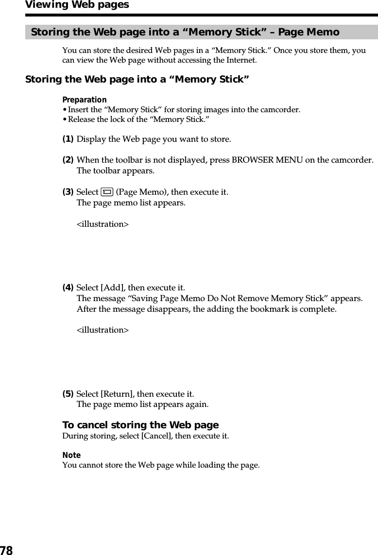 78Storing the Web page into a “Memory Stick” – Page MemoYou can store the desired Web pages in a “Memory Stick.” Once you store them, youcan view the Web page without accessing the Internet.Storing the Web page into a “Memory Stick”Preparation•Insert the “Memory Stick” for storing images into the camcorder.•Release the lock of the “Memory Stick.”(1)Display the Web page you want to store.(2)When the toolbar is not displayed, press BROWSER MENU on the camcorder.The toolbar appears.(3)Select   (Page Memo), then execute it.The page memo list appears.&lt;illustration&gt;(4)Select [Add], then execute it.The message “Saving Page Memo Do Not Remove Memory Stick” appears.After the message disappears, the adding the bookmark is complete.&lt;illustration&gt;(5)Select [Return], then execute it.The page memo list appears again.To cancel storing the Web pageDuring storing, select [Cancel], then execute it.NoteYou cannot store the Web page while loading the page.Viewing Web pages