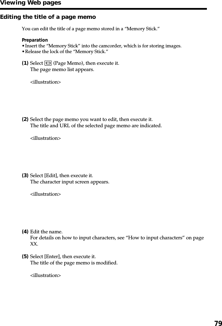 79Editing the title of a page memoYou can edit the title of a page memo stored in a “Memory Stick.”Preparation•Insert the “Memory Stick” into the camcorder, which is for storing images.•Release the lock of the “Memory Stick.”(1)Select   (Page Memo), then execute it.The page memo list appears.&lt;illustration&gt;(2)Select the page memo you want to edit, then execute it.The title and URL of the selected page memo are indicated.&lt;illustration&gt;(3)Select [Edit], then execute it.The character input screen appears.&lt;illustration&gt;(4)Edit the name.For details on how to input characters, see “How to input characters” on pageXX.(5)Select [Enter], then execute it.The title of the page memo is modified.&lt;illustration&gt;Viewing Web pages