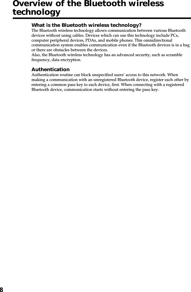 8Overview of the Bluetooth wirelesstechnologyWhat is the Bluetooth wireless technology?The Bluetooth wireless technology allows communication between various Bluetoothdevices without using cables. Devices which can use this technology include PCs,computer peripheral devices, PDAs, and mobile phones. This omnidirectionalcommunication system enables communication even if the Bluetooth devices is in a bagor there are obstacles between the devices.Also, the Bluetooth wireless technology has an advanced security, such as scramblefrequency, data encryption.AuthenticationAuthentication routine can block unspecified users’ access to this network. Whenmaking a communication with an unregistered Bluetooth device, register each other byentering a common pass key to each device, first. When connecting with a registeredBluetooth device, communication starts without entering the pass key.