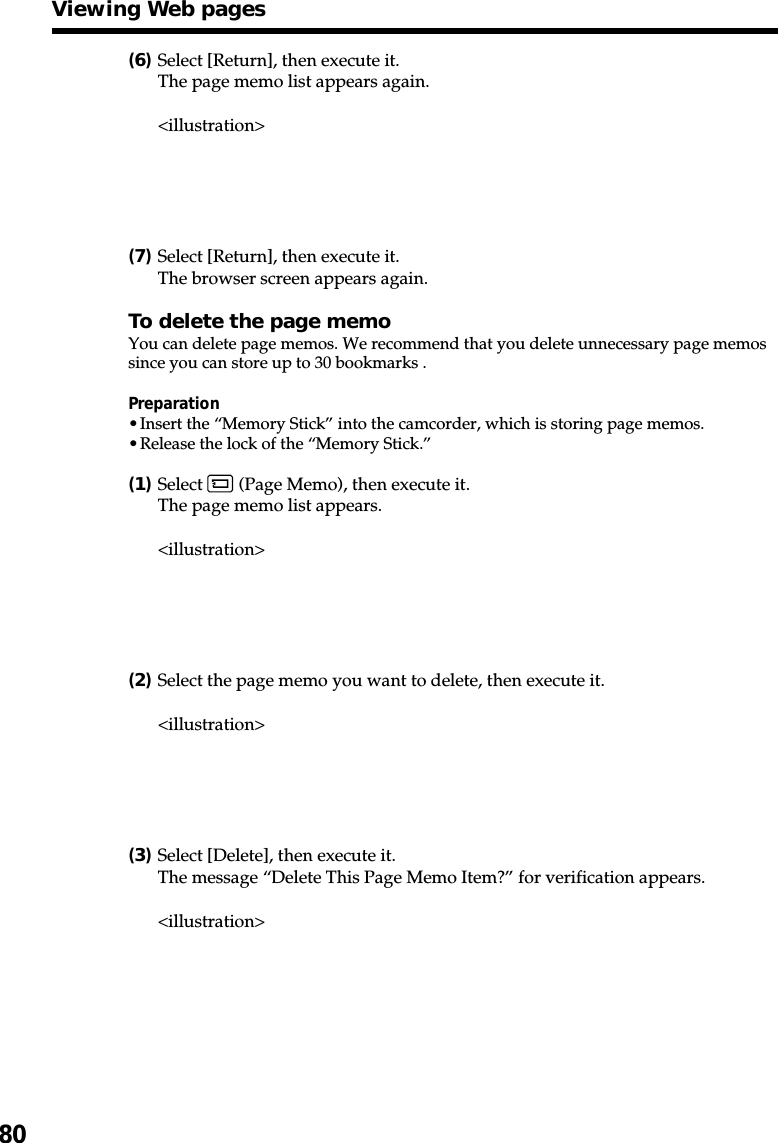 80(6)Select [Return], then execute it.The page memo list appears again.&lt;illustration&gt;(7)Select [Return], then execute it.The browser screen appears again.To delete the page memoYou can delete page memos. We recommend that you delete unnecessary page memossince you can store up to 30 bookmarks .Preparation•Insert the “Memory Stick” into the camcorder, which is storing page memos.•Release the lock of the “Memory Stick.”(1)Select   (Page Memo), then execute it.The page memo list appears.&lt;illustration&gt;(2)Select the page memo you want to delete, then execute it.&lt;illustration&gt;(3)Select [Delete], then execute it.The message “Delete This Page Memo Item?” for verification appears.&lt;illustration&gt;Viewing Web pages