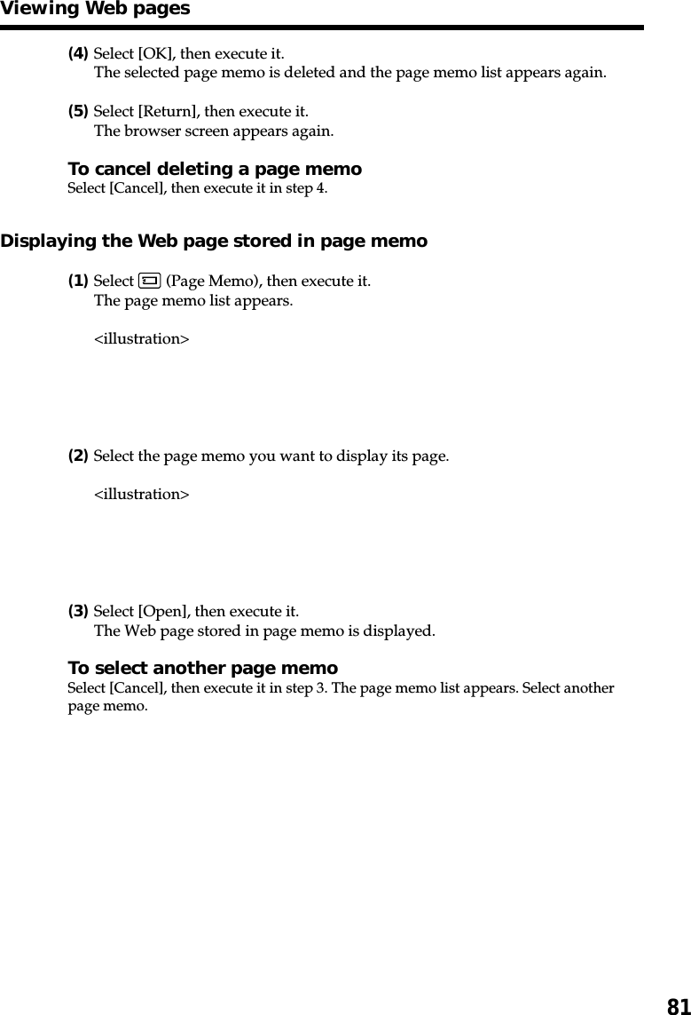 81(4)Select [OK], then execute it.The selected page memo is deleted and the page memo list appears again.(5)Select [Return], then execute it.The browser screen appears again.To cancel deleting a page memoSelect [Cancel], then execute it in step 4.Displaying the Web page stored in page memo(1)Select   (Page Memo), then execute it.The page memo list appears.&lt;illustration&gt;(2)Select the page memo you want to display its page.&lt;illustration&gt;(3)Select [Open], then execute it.The Web page stored in page memo is displayed.To select another page memoSelect [Cancel], then execute it in step 3. The page memo list appears. Select anotherpage memo.Viewing Web pages