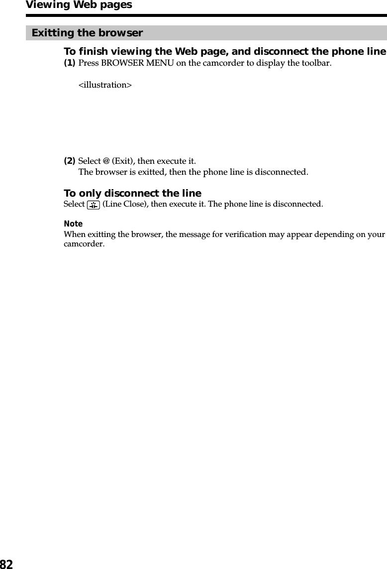 82Exitting the browserTo finish viewing the Web page, and disconnect the phone line(1)Press BROWSER MENU on the camcorder to display the toolbar.&lt;illustration&gt;(2)Select @ (Exit), then execute it.The browser is exitted, then the phone line is disconnected.To only disconnect the lineSelect   (Line Close), then execute it. The phone line is disconnected.NoteWhen exitting the browser, the message for verification may appear depending on yourcamcorder.Viewing Web pages