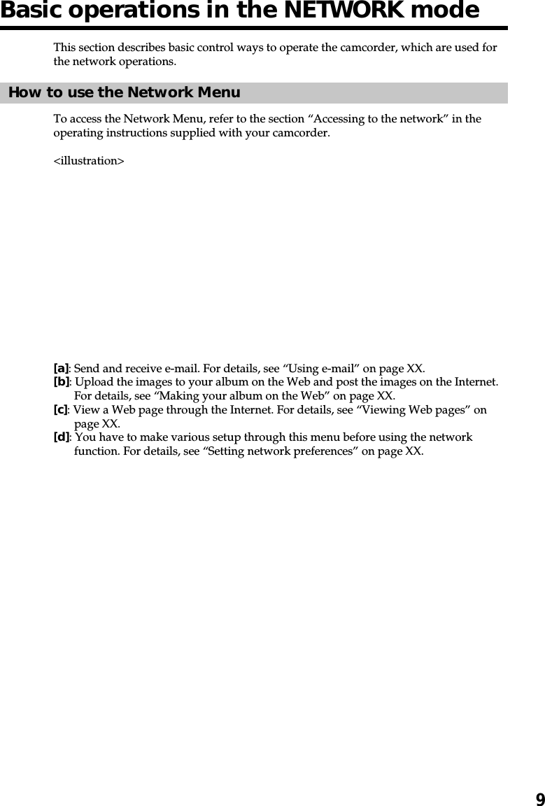 9Basic operations in the NETWORK modeThis section describes basic control ways to operate the camcorder, which are used forthe network operations.How to use the Network MenuTo access the Network Menu, refer to the section “Accessing to the network” in theoperating instructions supplied with your camcorder.&lt;illustration&gt;[a]: Send and receive e-mail. For details, see “Using e-mail” on page XX.[b]: Upload the images to your album on the Web and post the images on the Internet.For details, see “Making your album on the Web” on page XX.[c]: View a Web page through the Internet. For details, see “Viewing Web pages” onpage XX.[d]: You have to make various setup through this menu before using the networkfunction. For details, see “Setting network preferences” on page XX.