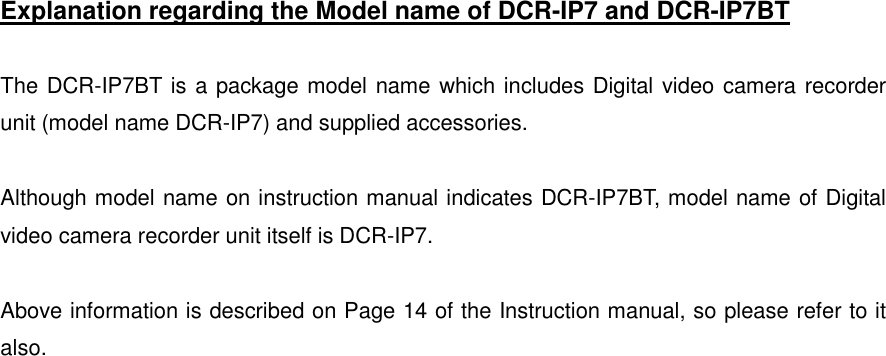   Explanation regarding the Model name of DCR-IP7 and DCR-IP7BT  The DCR-IP7BT is a package model name which includes Digital video camera recorder unit (model name DCR-IP7) and supplied accessories.    Although model name on instruction manual indicates DCR-IP7BT, model name of Digital video camera recorder unit itself is DCR-IP7.  Above information is described on Page 14 of the Instruction manual, so please refer to it also.     