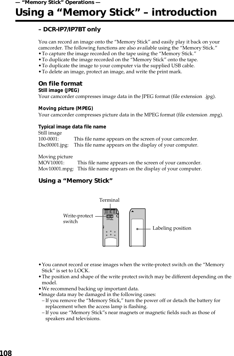 108– DCR-IP7/IP7BT onlyYou can record an image onto the “Memory Stick” and easily play it back on yourcamcorder. The following functions are also available using the “Memory Stick.”•To capture the image recorded on the tape using the “Memory Stick.”•To duplicate the image recorded on the “Memory Stick” onto the tape.•To duplicate the image to your computer via the supplied USB cable.•To delete an image, protect an image, and write the print mark.On file formatStill image (JPEG)Your camcorder compresses image data in the JPEG format (file extension  .jpg).Moving picture (MPEG)Your camcorder compresses picture data in the MPEG format (file extension .mpg).Typical image data file nameStill image100-0001: This file name appears on the screen of your camcorder.Dsc00001.jpg: This file name appears on the display of your computer.Moving pictureMOV10001: This file name appears on the screen of your camcorder.Mov10001.mpg: This file name appears on the display of your computer.Using a “Memory Stick”•You cannot record or erase images when the write-protect switch on the “MemoryStick” is set to LOCK.•The position and shape of the write protect switch may be different depending on themodel.•We recommend backing up important data.•Image data may be damaged in the following cases:–If you remove the “Memory Stick,” turn the power off or detach the battery forreplacement when the access lamp is flashing.–If you use “Memory Stick”s near magnets or magnetic fields such as those ofspeakers and televisions.TerminalWrite-protectswitch Labeling position— “Memory Stick” Operations —Using a “Memory Stick” – introduction