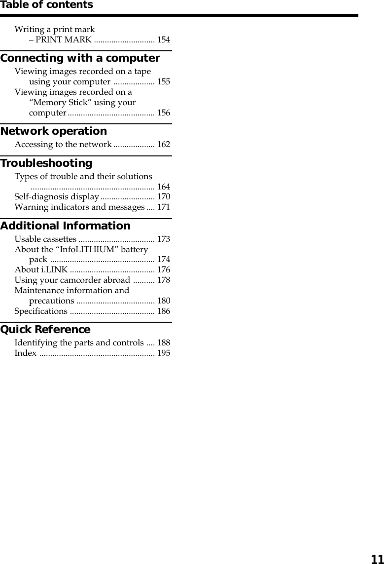 Getting started11Table of contentsWriting a print mark– PRINT MARK ............................ 154Connecting with a computerViewing images recorded on a tapeusing your computer ................... 155Viewing images recorded on a“Memory Stick” using yourcomputer........................................ 156Network operationAccessing to the network................... 162TroubleshootingTypes of trouble and their solutions......................................................... 164Self-diagnosis display......................... 170Warning indicators and messages.... 171Additional InformationUsable cassettes ................................... 173About the “InfoLITHIUM” batterypack ................................................ 174About i.LINK ....................................... 176Using your camcorder abroad .......... 178Maintenance information andprecautions .................................... 180Specifications ....................................... 186Quick ReferenceIdentifying the parts and controls .... 188Index ..................................................... 195