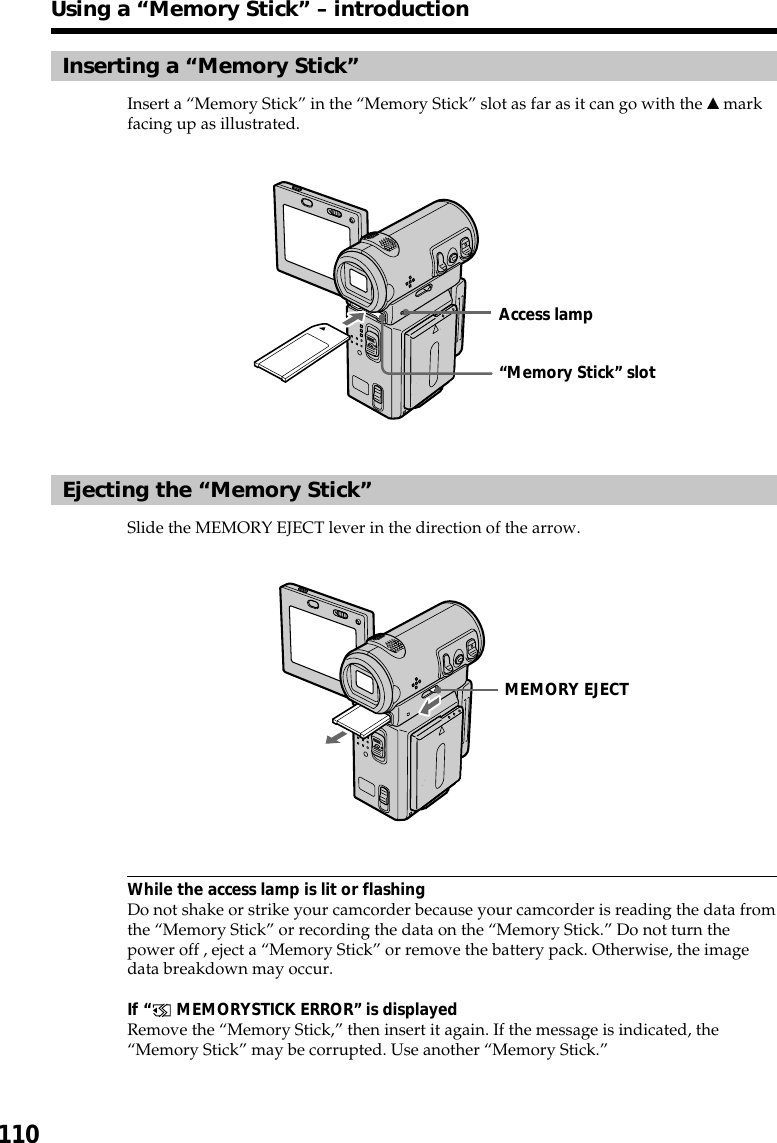 110Inserting a “Memory Stick”Insert a “Memory Stick” in the “Memory Stick” slot as far as it can go with the v markfacing up as illustrated.Ejecting the “Memory Stick”Slide the MEMORY EJECT lever in the direction of the arrow.While the access lamp is lit or flashingDo not shake or strike your camcorder because your camcorder is reading the data fromthe “Memory Stick” or recording the data on the “Memory Stick.” Do not turn thepower off , eject a “Memory Stick” or remove the battery pack. Otherwise, the imagedata breakdown may occur.If “ MEMORYSTICK ERROR” is displayedRemove the “Memory Stick,” then insert it again. If the message is indicated, the“Memory Stick” may be corrupted. Use another “Memory Stick.”Using a “Memory Stick” – introduction“Memory Stick” slotAccess lampMEMORY EJECT