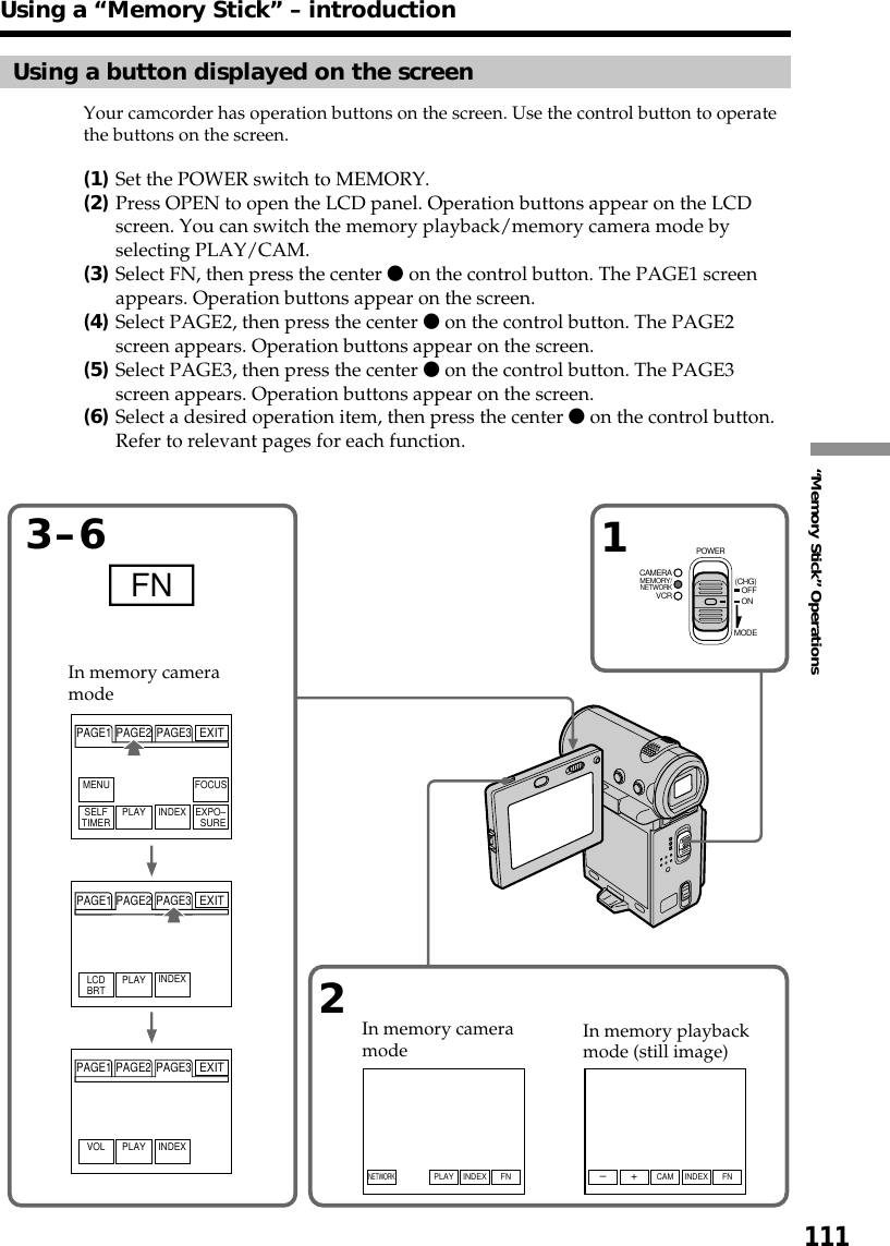 111“Memory Stick” OperationsFN 13–62FNINDEXPLAY FNINDEXCAMSELFTIMER PLAY INDEX EXPO–SUREFOCUSMENULCDBRT PLAY INDEXPLAY INDEXNETWORK+–PAGE1 PAGE2 PAGE3PAGE1 PAGE2 PAGE3VOLPAGE1 PAGE2 PAGE3EXITEXITEXITMEMORY/NETWORKVCRCAMERA (CHG)POWEROFFONMODEUsing a “Memory Stick” – introductionUsing a button displayed on the screenYour camcorder has operation buttons on the screen. Use the control button to operatethe buttons on the screen.(1)Set the POWER switch to MEMORY.(2)Press OPEN to open the LCD panel. Operation buttons appear on the LCDscreen. You can switch the memory playback/memory camera mode byselecting PLAY/CAM.(3)Select FN, then press the center z on the control button. The PAGE1 screenappears. Operation buttons appear on the screen.(4)Select PAGE2, then press the center z on the control button. The PAGE2screen appears. Operation buttons appear on the screen.(5)Select PAGE3, then press the center z on the control button. The PAGE3screen appears. Operation buttons appear on the screen.(6)Select a desired operation item, then press the center z on the control button.Refer to relevant pages for each function.In memory cameramodeIn memory cameramodeIn memory playbackmode (still image)