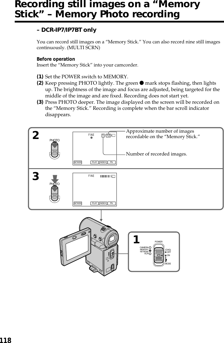 11832FINEFINEFNINDEXPLAYFNINDEXPLAYNETWORKNETWORK1 / 12            MEMORY/NETWORKVCRCAMERA (CHG)POWEROFFONMODE1PHOTOPHOTOApproximate number of imagesrecordable on the “Memory Stick.”Number of recorded images.Recording still images on a “MemoryStick” – Memory Photo recording– DCR-IP7/IP7BT onlyYou can record still images on a “Memory Stick.” You can also record nine still imagescontinuously. (MULTI SCRN)Before operationInsert the “Memory Stick” into your camcorder.(1)Set the POWER switch to MEMORY.(2)Keep pressing PHOTO lightly. The green z mark stops flashing, then lightsup. The brightness of the image and focus are adjusted, being targeted for themiddle of the image and are fixed. Recording does not start yet.(3)Press PHOTO deeper. The image displayed on the screen will be recorded onthe “Memory Stick.” Recording is complete when the bar scroll indicatordisappears.