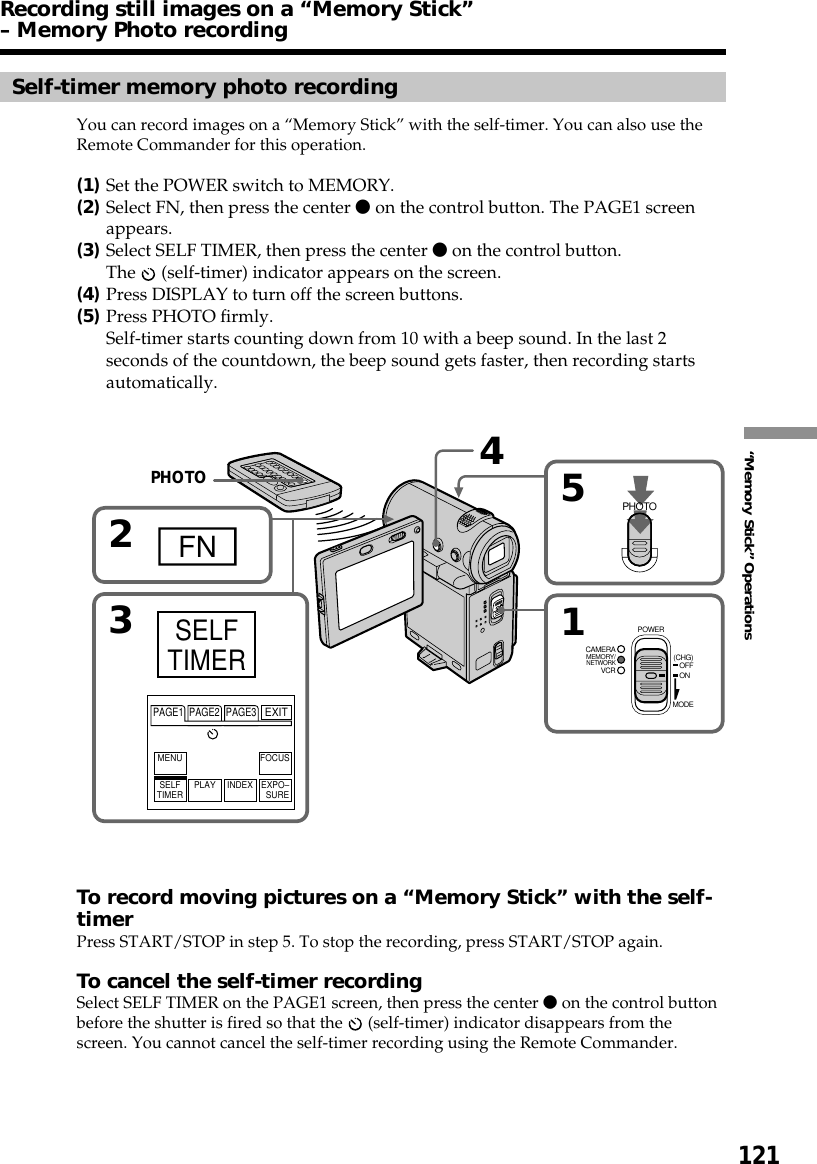 121“Memory Stick” Operations54PHOTO12FN3MEMORY/NETWORKVCRCAMERA (CHG)POWEROFFONMODEPAGE1 PAGE2 PAGE3EXITMENU FOCUSSELFTIMER PLAY INDEX EXPO–SURESELFTIMERRecording still images on a “Memory Stick”– Memory Photo recordingSelf-timer memory photo recordingYou can record images on a “Memory Stick” with the self-timer. You can also use theRemote Commander for this operation.(1)Set the POWER switch to MEMORY.(2)Select FN, then press the center z on the control button. The PAGE1 screenappears.(3)Select SELF TIMER, then press the center z on the control button.The   (self-timer) indicator appears on the screen.(4)Press DISPLAY to turn off the screen buttons.(5)Press PHOTO firmly.Self-timer starts counting down from 10 with a beep sound. In the last 2seconds of the countdown, the beep sound gets faster, then recording startsautomatically.To record moving pictures on a “Memory Stick” with the self-timerPress START/STOP in step 5. To stop the recording, press START/STOP again.To cancel the self-timer recordingSelect SELF TIMER on the PAGE1 screen, then press the center z on the control buttonbefore the shutter is fired so that the   (self-timer) indicator disappears from thescreen. You cannot cancel the self-timer recording using the Remote Commander.PHOTO
