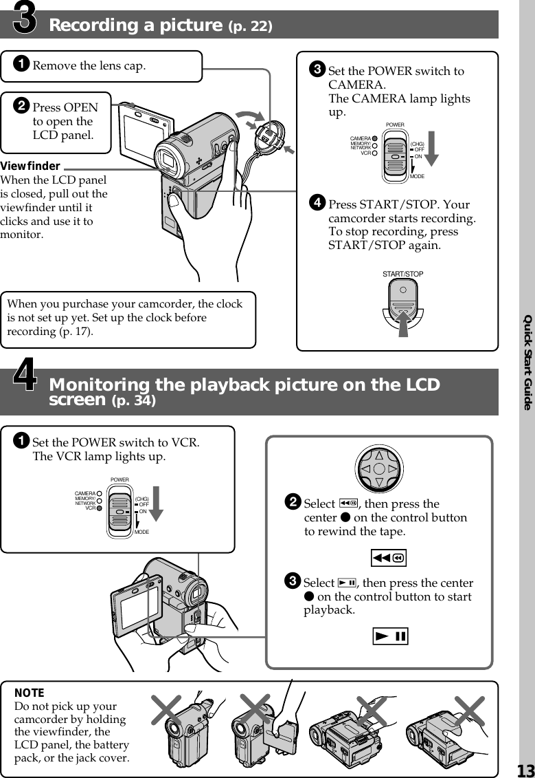 Quick Start Guide13Recording a picture (p. 22)Monitoring the playback picture on the LCDscreen (p. 34)ViewfinderWhen the LCD panelis closed, pull out theviewfinder until itclicks and use it tomonitor.1Remove the lens cap.2Press OPENto open theLCD panel.NOTEDo not pick up yourcamcorder by holdingthe viewfinder, theLCD panel, the batterypack, or the jack cover.2Select  , then press thecenter z on the control buttonto rewind the tape.3Select  , then press the centerz on the control button to startplayback.MEMORY/NETWORKVCRCAMERA (CHG)POWEROFFONMODESTART/STOPMEMORY/NETWORKVCRCAMERA (CHG)POWEROFFONMODE3Set the POWER switch toCAMERA.The CAMERA lamp lightsup.4Press START/STOP. Yourcamcorder starts recording.To stop recording, pressSTART/STOP again.1Set the POWER switch to VCR.The VCR lamp lights up.When you purchase your camcorder, the clockis not set up yet. Set up the clock beforerecording (p. 17).