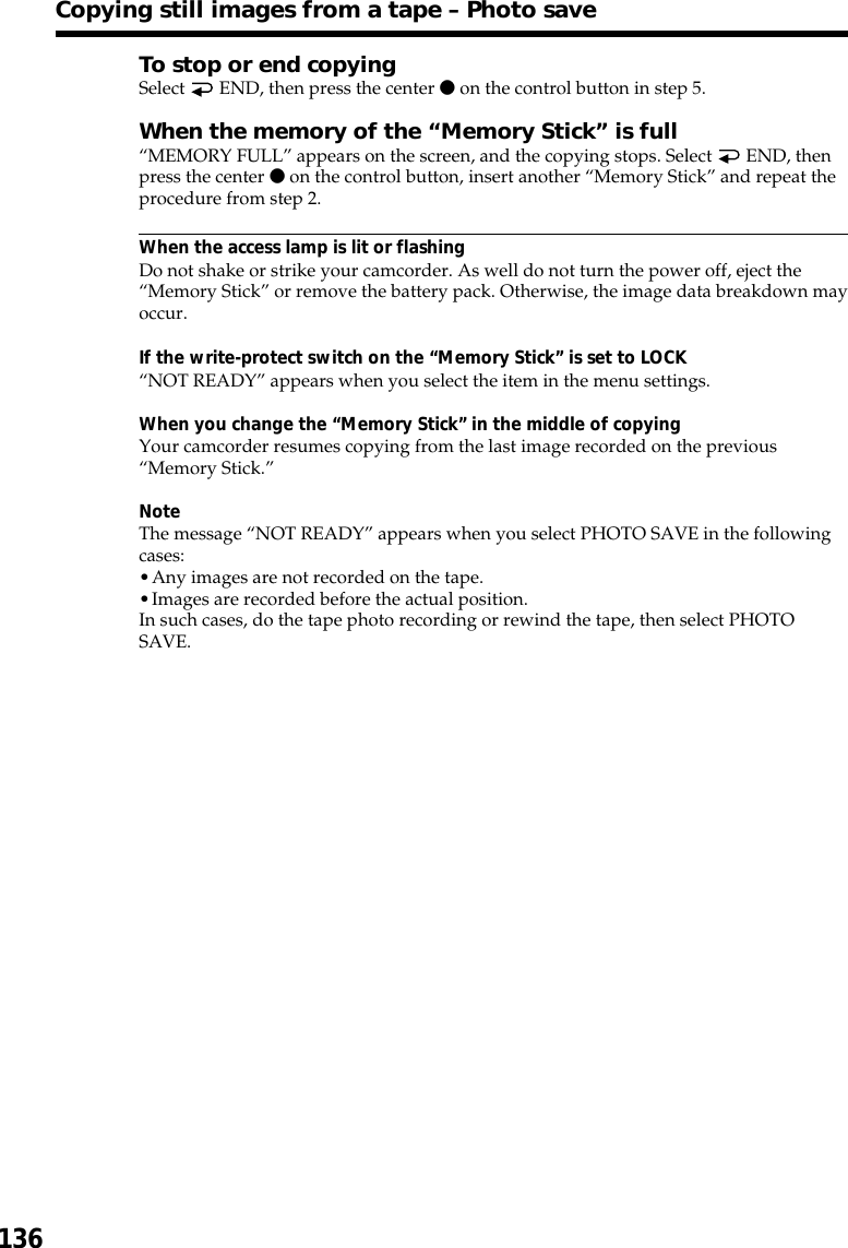 136Copying still images from a tape – Photo saveTo stop or end copyingSelect   END, then press the center z on the control button in step 5.When the memory of the “Memory Stick” is full“MEMORY FULL” appears on the screen, and the copying stops. Select   END, thenpress the center z on the control button, insert another “Memory Stick” and repeat theprocedure from step 2.When the access lamp is lit or flashingDo not shake or strike your camcorder. As well do not turn the power off, eject the“Memory Stick” or remove the battery pack. Otherwise, the image data breakdown mayoccur.If the write-protect switch on the “Memory Stick” is set to LOCK“NOT READY” appears when you select the item in the menu settings.When you change the “Memory Stick” in the middle of copyingYour camcorder resumes copying from the last image recorded on the previous“Memory Stick.”NoteThe message “NOT READY” appears when you select PHOTO SAVE in the followingcases:•Any images are not recorded on the tape.•Images are recorded before the actual position.In such cases, do the tape photo recording or rewind the tape, then select PHOTOSAVE.