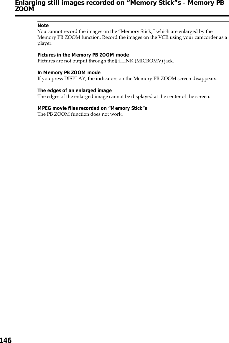 146NoteYou cannot record the images on the “Memory Stick,” which are enlarged by theMemory PB ZOOM function. Record the images on the VCR using your camcorder as aplayer.Pictures in the Memory PB ZOOM modePictures are not output through the   i.LINK (MICROMV) jack.In Memory PB ZOOM modeIf you press DISPLAY, the indicators on the Memory PB ZOOM screen disappears.The edges of an enlarged imageThe edges of the enlarged image cannot be displayed at the center of the screen.MPEG movie files recorded on “Memory Stick”sThe PB ZOOM function does not work.Enlarging still images recorded on “Memory Stick”s – Memory PBZOOM
