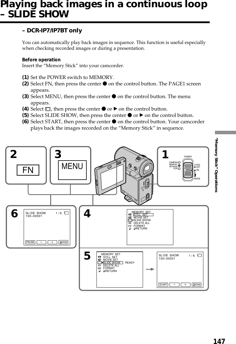 147“Memory Stick” OperationsPlaying back images in a continuous loop– SLIDE SHOW– DCR-IP7/IP7BT onlyYou can automatically play back images in sequence. This function is useful especiallywhen checking recorded images or during a presentation.Before operationInsert the “Memory Stick” into your camcorder.(1)Set the POWER switch to MEMORY.(2)Select FN, then press the center z on the control button. The PAGE1 screenappears.(3)Select MENU, then press the center z on the control button. The menuappears.(4)Select  , then press the center z or B on the control button.(5)Select SLIDE SHOW, then press the center z or B on the control button.(6)Select START, then press the center z on the control button. Your camcorderplays back the images recorded on the “Memory Stick” in sequence.2FN34MEMORY  SETSTILL  SETMOVIE SETSLIDE SHOWDELETE ALLFORMAT   RETURN1MENU5MEMORY  SETSTILL  SETMOVIE SETSLIDE SHOWDELETE ALLFORMAT   RETURNREADY61 / 6        SL I DE  SHOW100–00001+–PAUSEEND1 / 6        SL I DE  SHOW100–00001+–STARTENDMEMORY/NETWORKVCRCAMERA (CHG)POWEROFFONMODE