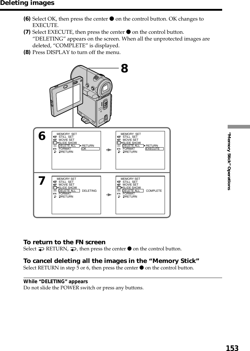 153“Memory Stick” Operations(6)Select OK, then press the center z on the control button. OK changes toEXECUTE.(7)Select EXECUTE, then press the center z on the control button.“DELETING” appears on the screen. When all the unprotected images aredeleted, “COMPLETE” is displayed.(8)Press DISPLAY to turn off the menu.To return to the FN screenSelect   RETURN,  , then press the center z on the control button.To cancel deleting all the images in the “Memory Stick”Select RETURN in step 5 or 6, then press the center z on the control button.While “DELETING” appearsDo not slide the POWER switch or press any buttons.Deleting images86MEMORY  SETSTILL  SETMOVIE SETSLIDE SHOWDELETE ALLFORMAT   RETURNRETURNOKMEMORY  SETSTILL  SETMOVIE SETSLIDE SHOWDELETE ALLFORMAT   RETURNRETURNEXECUTESTILL  SETMOVIE SETSLIDE SHOWDELETE ALLFORMAT   RETURNDELETINGMEMORY SET STILL  SETMOVIE SETSLIDE SHOWDELETE ALLFORMAT   RETURNCOMPLETEMEMORY SET7