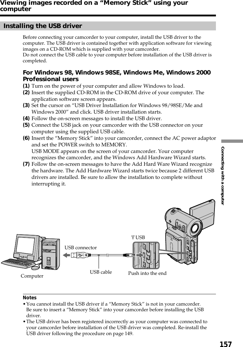 157Connecting with a computerInstalling the USB driverBefore connecting your camcorder to your computer, install the USB driver to thecomputer. The USB driver is contained together with application software for viewingimages on a CD-ROM which is supplied with your camcorder.Do not connect the USB cable to your computer before installation of the USB driver iscompleted.For Windows 98, Windows 98SE, Windows Me, Windows 2000Professional users(1)Turn on the power of your computer and allow Windows to load.(2)Insert the supplied CD-ROM in the CD-ROM drive of your computer. Theapplication software screen appears.(3)Set the cursor on “USB Driver Installation for Windows 98/98SE/Me andWindows 2000” and click. USB driver installation starts.(4)Follow the on-screen messages to install the USB driver.(5)Connect the USB jack on your camcorder with the USB connector on yourcomputer using the supplied USB cable.(6)Insert the “Memory Stick” into your camcorder, connect the AC power adaptorand set the POWER switch to MEMORY.USB MODE appears on the screen of your camcorder. Your computerrecognizes the camcorder, and the Windows Add Hardware Wizard starts.(7)Follow the on-screen messages to have the Add Hard Ware Wizard recognizethe hardware. The Add Hardware Wizard starts twice because 2 different USBdrivers are installed. Be sure to allow the installation to complete withoutinterrupting it.Notes•You cannot install the USB driver if a “Memory Stick” is not in your camcorder.Be sure to insert a “Memory Stick” into your camcorder before installing the USBdriver.•The USB driver has been registered incorrectly as your computer was connected toyour camcorder before installation of the USB driver was completed. Re-install theUSB driver following the procedure on page 149.USB connector USBComputer USB cable Push into the endViewing images recorded on a “Memory Stick” using yourcomputer