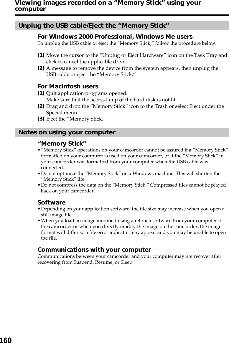 160Unplug the USB cable/Eject the “Memory Stick”For Windows 2000 Professional, Windows Me usersTo unplug the USB cable or eject the “Memory Stick,” follow the procedure below.(1)Move the cursor to the “Unplug or Eject Hardware” icon on the Task Tray andclick to cancel the applicable drive.(2)A message to remove the device from the system appears, then unplug theUSB cable or eject the “Memory Stick.”For Macintosh users(1)Quit application programs opened.Make sure that the access lamp of the hard disk is not lit.(2)Drag and drop the “Memory Stick” icon to the Trash or select Eject under theSpecial menu.(3)Eject the “Memory Stick.”Notes on using your computer“Memory Stick”•“Memory Stick” operations on your camcorder cannot be assured if a “Memory Stick”formatted on your computer is used on your camcorder, or if the “Memory Stick” inyour camcorder was formatted from your computer when the USB cable wasconnected.•Do not optimize the “Memory Stick” on a Windows machine. This will shorten the“Memory Stick” life.•Do not compress the data on the “Memory Stick.” Compressed files cannot be playedback on your camcorder.Software•Depending on your application software, the file size may increase when you open astill image file.•When you load an image modified using a retouch software from your computer tothe camcorder or when you directly modify the image on the camcorder, the imageformat will differ so a file error indicator may appear and you may be unable to openthe file.Communications with your computerCommunications between your camcorder and your computer may not recover afterrecovering from Suspend, Resume, or Sleep.Viewing images recorded on a “Memory Stick” using yourcomputer