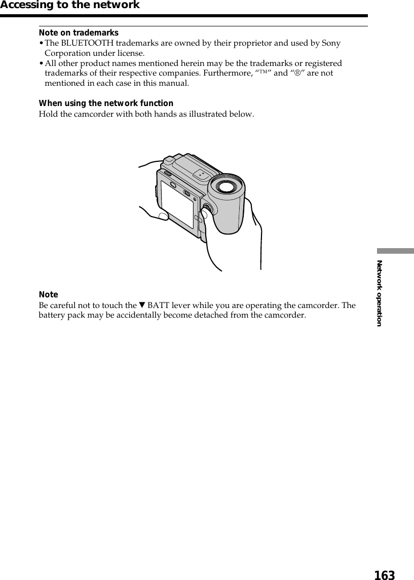 163Network operationNote on trademarks•The BLUETOOTH trademarks are owned by their proprietor and used by SonyCorporation under license.•All other product names mentioned herein may be the trademarks or registeredtrademarks of their respective companies. Furthermore, “™” and “®” are notmentioned in each case in this manual.When using the network functionHold the camcorder with both hands as illustrated below.NoteBe careful not to touch the V BATT lever while you are operating the camcorder. Thebattery pack may be accidentally become detached from the camcorder.Accessing to the network