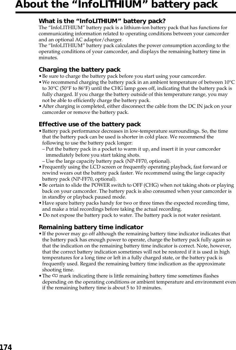 174About the “InfoLITHIUM” battery packWhat is the “InfoLITHIUM” battery pack?The “InfoLITHIUM” battery pack is a lithium-ion battery pack that has functions forcommunicating information related to operating conditions between your camcorderand an optional AC adaptor/charger.The “InfoLITHIUM” battery pack calculates the power consumption according to theoperating conditions of your camcorder, and displays the remaining battery time inminutes.Charging the battery pack•Be sure to charge the battery pack before you start using your camcorder.•We recommend charging the battery pack in an ambient temperature of between 10°Cto 30°C (50°F to 86°F) until the CHG lamp goes off, indicating that the battery pack isfully charged. If you charge the battery outside of this temperature range, you maynot be able to efficiently charge the battery pack.•After charging is completed, either disconnect the cable from the DC IN jack on yourcamcorder or remove the battery pack.Effective use of the battery pack•Battery pack performance decreases in low-temperature surroundings. So, the timethat the battery pack can be used is shorter in cold place. We recommend thefollowing to use the battery pack longer:–Put the battery pack in a pocket to warm it up, and insert it in your camcorderimmediately before you start taking shots.–Use the large capacity battery pack (NP-FF70, optional).•Frequently using the LCD screen or frequently operating playback, fast forward orrewind wears out the battery pack faster. We recommend using the large capacitybattery pack (NP-FF70, optional).•Be certain to slide the POWER switch to OFF (CHG) when not taking shots or playingback on your camcorder. The battery pack is also consumed when your camcorder isin standby or playback paused mode.•Have spare battery packs handy for two or three times the expected recording time,and make a trial recordings before taking the actual recording.• Do not expose the battery pack to water. The battery pack is not water resistant.Remaining battery time indicator•If the power may go off although the remaining battery time indicator indicates thatthe battery pack has enough power to operate, charge the battery pack fully again sothat the indication on the remaining battery time indicator is correct. Note, however,that the correct battery indication sometimes will not be restored if it is used in hightemperatures for a long time or left in a fully charged state, or the battery pack isfrequently used. Regard the remaining battery time indication as the approximateshooting time.•The E mark indicating there is little remaining battery time sometimes flashesdepending on the operating conditions or ambient temperature and environment evenif the remaining battery time is about 5 to 10 minutes.