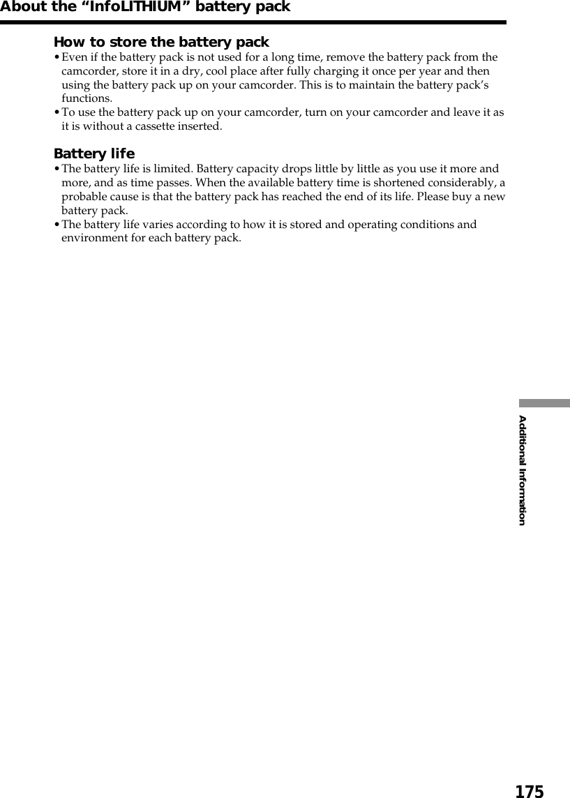 175Additional InformationHow to store the battery pack•Even if the battery pack is not used for a long time, remove the battery pack from thecamcorder, store it in a dry, cool place after fully charging it once per year and thenusing the battery pack up on your camcorder. This is to maintain the battery pack’sfunctions.•To use the battery pack up on your camcorder, turn on your camcorder and leave it asit is without a cassette inserted.Battery life•The battery life is limited. Battery capacity drops little by little as you use it more andmore, and as time passes. When the available battery time is shortened considerably, aprobable cause is that the battery pack has reached the end of its life. Please buy a newbattery pack.•The battery life varies according to how it is stored and operating conditions andenvironment for each battery pack.About the “InfoLITHIUM” battery pack