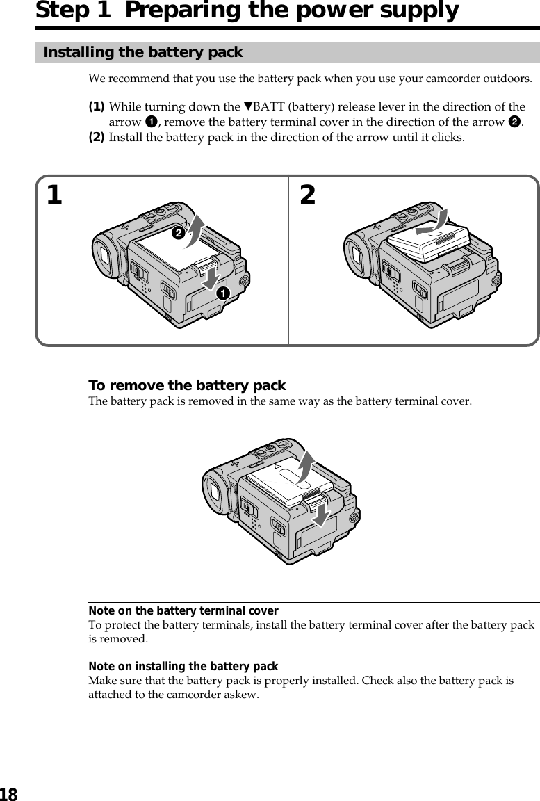 18Installing the battery packWe recommend that you use the battery pack when you use your camcorder outdoors.(1)While turning down the VBATT (battery) release lever in the direction of thearrow 1, remove the battery terminal cover in the direction of the arrow 2.(2)Install the battery pack in the direction of the arrow until it clicks.To remove the battery packThe battery pack is removed in the same way as the battery terminal cover.Note on the battery terminal coverTo protect the battery terminals, install the battery terminal cover after the battery packis removed.Note on installing the battery packMake sure that the battery pack is properly installed. Check also the battery pack isattached to the camcorder askew.1 2Step 1  Preparing the power supply21