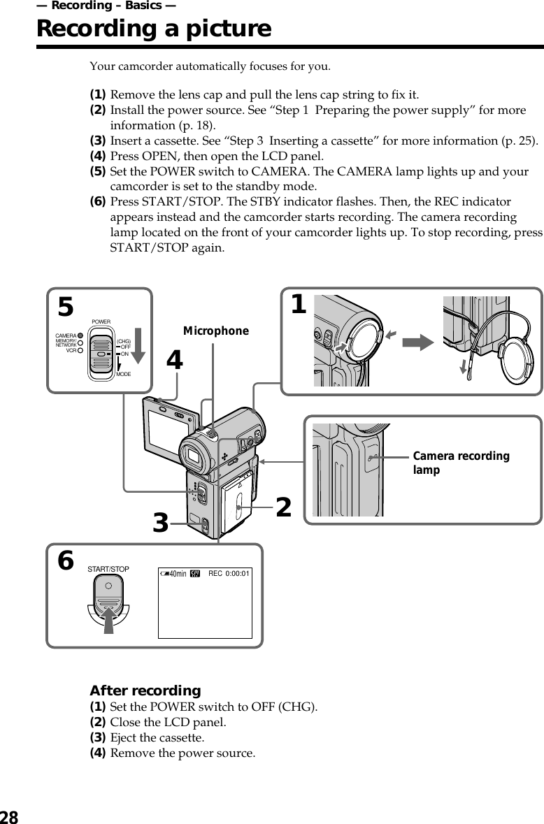 28Your camcorder automatically focuses for you.(1)Remove the lens cap and pull the lens cap string to fix it.(2)Install the power source. See “Step 1  Preparing the power supply” for moreinformation (p. 18).(3)Insert a cassette. See “Step 3  Inserting a cassette” for more information (p. 25).(4)Press OPEN, then open the LCD panel.(5)Set the POWER switch to CAMERA. The CAMERA lamp lights up and yourcamcorder is set to the standby mode.(6)Press START/STOP. The STBY indicator flashes. Then, the REC indicatorappears instead and the camcorder starts recording. The camera recordinglamp located on the front of your camcorder lights up. To stop recording, pressSTART/STOP again.After recording(1)Set the POWER switch to OFF (CHG).(2)Close the LCD panel.(3)Eject the cassette.(4)Remove the power source.65234140minREC0:00:01START/STOPMEMORY/NETWORKVCRCAMERA (CHG)POWEROFFONMODEMicrophoneCamera recordinglamp— Recording – Basics —Recording a picture