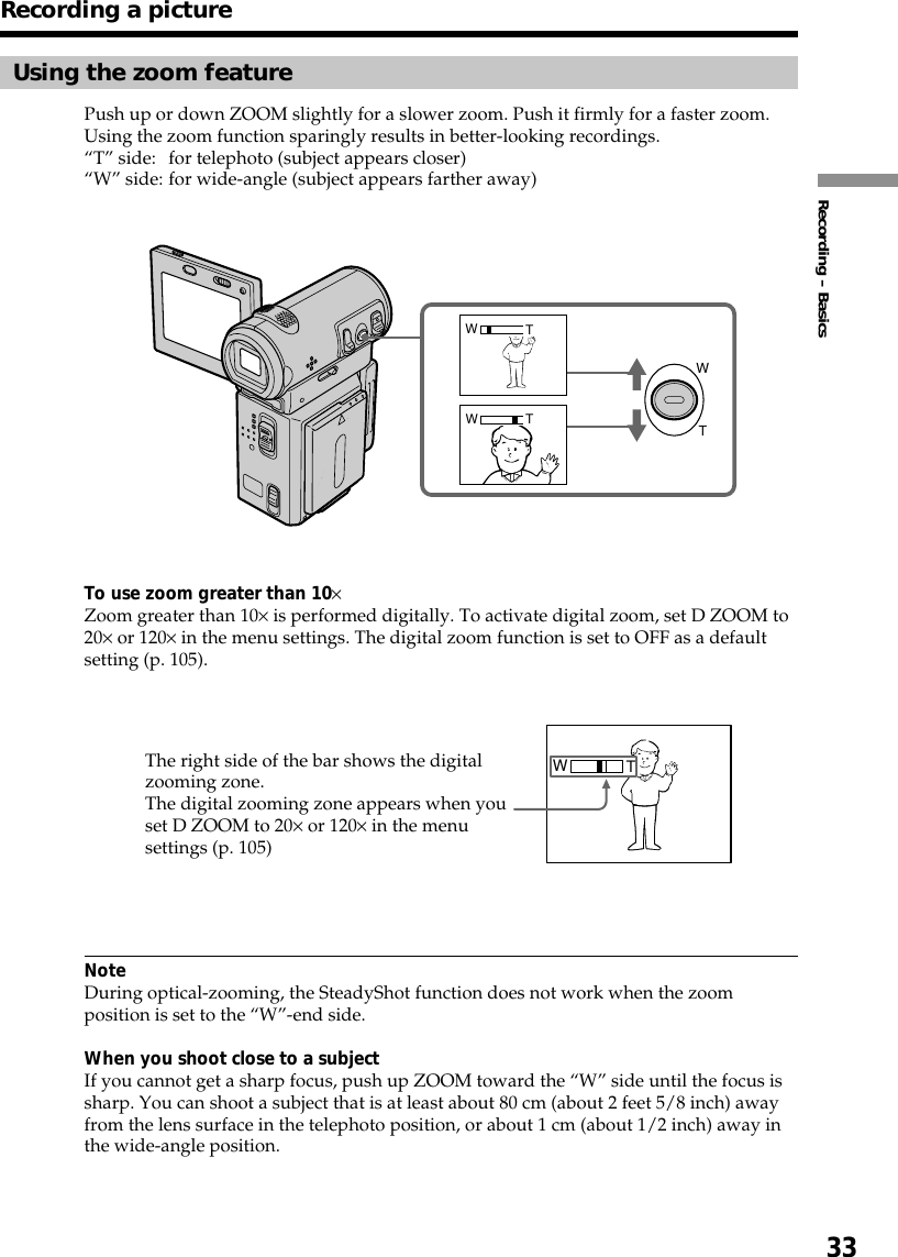 33Recording – BasicsRecording a pictureUsing the zoom featurePush up or down ZOOM slightly for a slower zoom. Push it firmly for a faster zoom.Using the zoom function sparingly results in better-looking recordings.“T” side: for telephoto (subject appears closer)“W” side: for wide-angle (subject appears farther away)To use zoom greater than 10×Zoom greater than 10× is performed digitally. To activate digital zoom, set D ZOOM to20× or 120× in the menu settings. The digital zoom function is set to OFF as a defaultsetting (p. 105).NoteDuring optical-zooming, the SteadyShot function does not work when the zoomposition is set to the “W”-end side.When you shoot close to a subjectIf you cannot get a sharp focus, push up ZOOM toward the “W” side until the focus issharp. You can shoot a subject that is at least about 80 cm (about 2 feet 5/8 inch) awayfrom the lens surface in the telephoto position, or about 1 cm (about 1/2 inch) away inthe wide-angle position.WTTWTWTWThe right side of the bar shows the digitalzooming zone.The digital zooming zone appears when youset D ZOOM to 20× or 120× in the menusettings (p. 105)