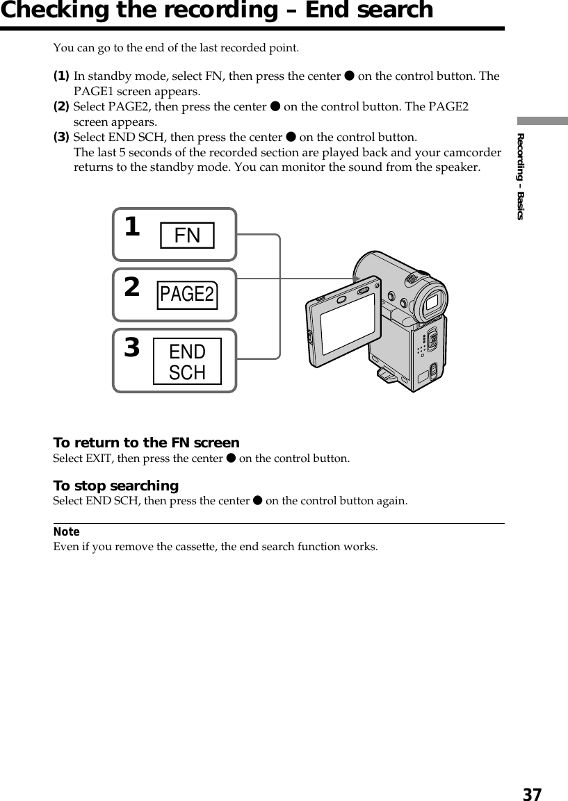 37Recording – BasicsChecking the recording – End searchYou can go to the end of the last recorded point.(1)In standby mode, select FN, then press the center z on the control button. ThePAGE1 screen appears.(2)Select PAGE2, then press the center z on the control button. The PAGE2screen appears.(3)Select END SCH, then press the center z on the control button.The last 5 seconds of the recorded section are played back and your camcorderreturns to the standby mode. You can monitor the sound from the speaker.To return to the FN screenSelect EXIT, then press the center z on the control button.To stop searchingSelect END SCH, then press the center z on the control button again.NoteEven if you remove the cassette, the end search function works.1FN23ENDSCHPAGE2