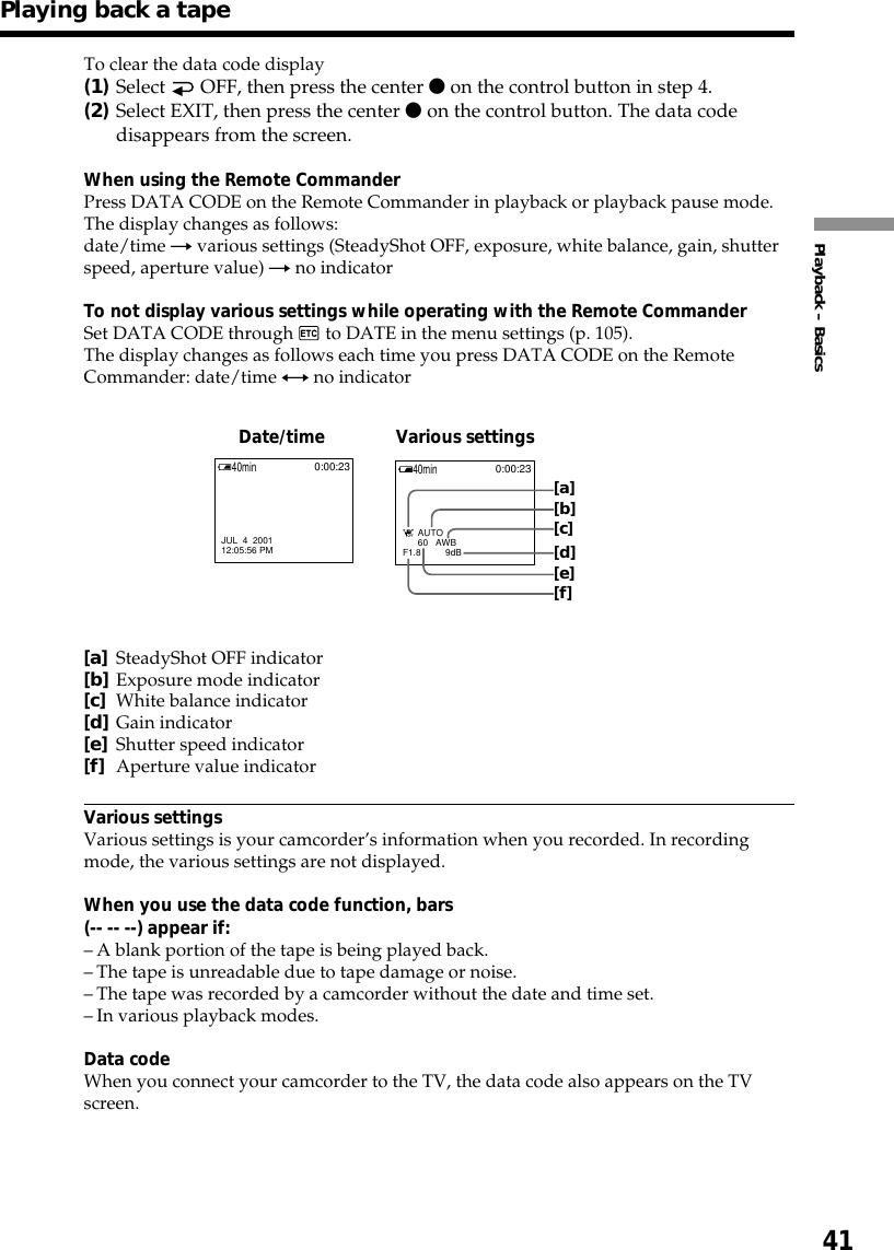 41Playback – BasicsPlaying back a tapeDate/time Various settingsTo clear the data code display(1)Select   OFF, then press the center z on the control button in step 4.(2)Select EXIT, then press the center z on the control button. The data codedisappears from the screen.When using the Remote CommanderPress DATA CODE on the Remote Commander in playback or playback pause mode.The display changes as follows:date/time t various settings (SteadyShot OFF, exposure, white balance, gain, shutterspeed, aperture value) t no indicatorTo not display various settings while operating with the Remote CommanderSet DATA CODE through   to DATE in the menu settings (p. 105).The display changes as follows each time you press DATA CODE on the RemoteCommander: date/time y no indicator[a]SteadyShot OFF indicator[b]Exposure mode indicator[c]White balance indicator[d]Gain indicator[e]Shutter speed indicator[f]Aperture value indicatorVarious settingsVarious settings is your camcorder’s information when you recorded. In recordingmode, the various settings are not displayed.When you use the data code function, bars(-- -- --) appear if:–A blank portion of the tape is being played back.–The tape is unreadable due to tape damage or noise.–The tape was recorded by a camcorder without the date and time set.–In various playback modes.Data codeWhen you connect your camcorder to the TV, the data code also appears on the TVscreen.JUL  4  200112:05:56 PM40min0:00:23      60   AWBF1.8          9dB      AUTO40min0:00:23 [a][b][c][d][e][f]