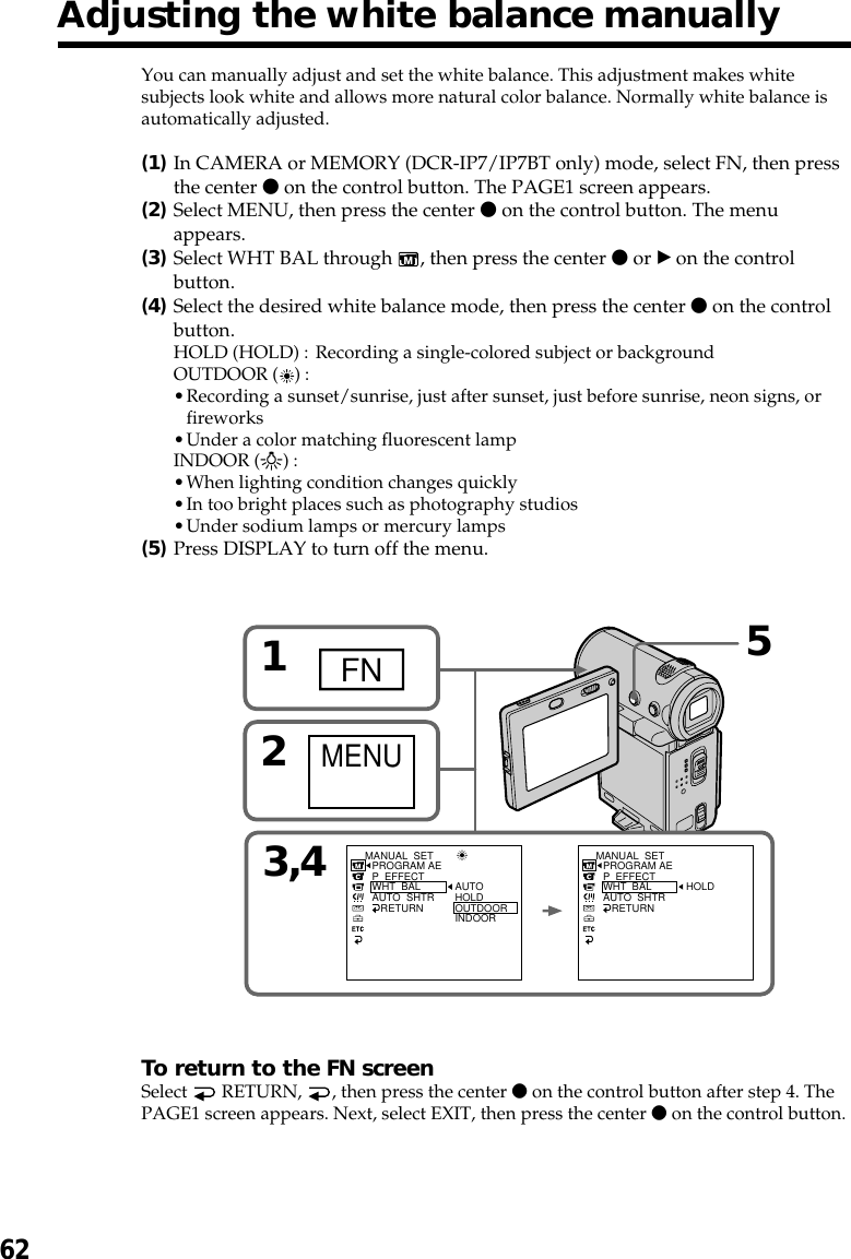 62Adjusting the white balance manuallyYou can manually adjust and set the white balance. This adjustment makes whitesubjects look white and allows more natural color balance. Normally white balance isautomatically adjusted.(1)In CAMERA or MEMORY (DCR-IP7/IP7BT only) mode, select FN, then pressthe center z on the control button. The PAGE1 screen appears.(2)Select MENU, then press the center z on the control button. The menuappears.(3)Select WHT BAL through  , then press the center z or B on the controlbutton.(4)Select the desired white balance mode, then press the center z on the controlbutton.HOLD (HOLD) : Recording a single-colored subject or backgroundOUTDOOR ( ) :•Recording a sunset/sunrise, just after sunset, just before sunrise, neon signs, orfireworks•Under a color matching fluorescent lampINDOOR (n) :•When lighting condition changes quickly•In too bright places such as photography studios•Under sodium lamps or mercury lamps(5)Press DISPLAY to turn off the menu.To return to the FN screenSelect   RETURN,  , then press the center z on the control button after step 4. ThePAGE1 screen appears. Next, select EXIT, then press the center z on the control button.3,41FN2MENUMANUAL  SETPROGRAM AEP  EFFECTWHT  BALAUTO  SHTR   RETURNAUTOHOLDOUTDOORINDOORMANUAL  SETPROGRAM AEP  EFFECTWHT  BALAUTO  SHTR   RETURNHOLD5