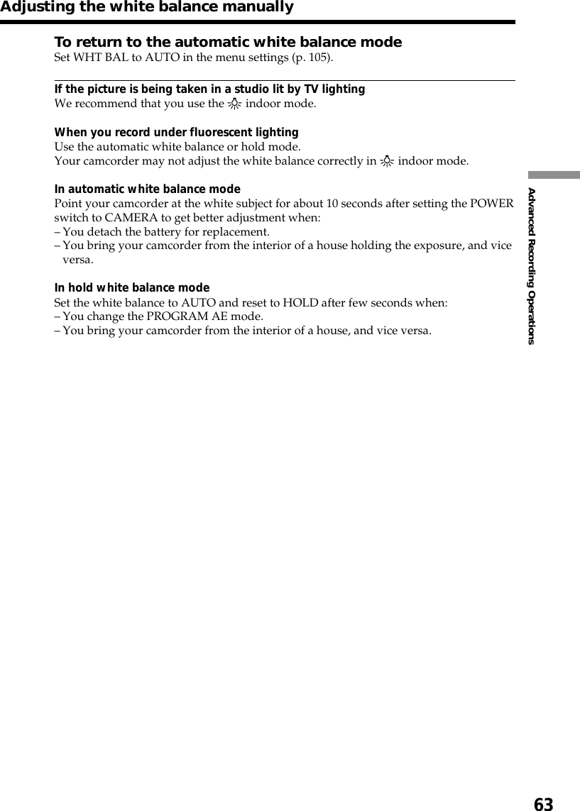 63Advanced Recording OperationsAdjusting the white balance manuallyTo return to the automatic white balance modeSet WHT BAL to AUTO in the menu settings (p. 105).If the picture is being taken in a studio lit by TV lightingWe recommend that you use the n indoor mode.When you record under fluorescent lightingUse the automatic white balance or hold mode.Your camcorder may not adjust the white balance correctly in n indoor mode.In automatic white balance modePoint your camcorder at the white subject for about 10 seconds after setting the POWERswitch to CAMERA to get better adjustment when:–You detach the battery for replacement.–You bring your camcorder from the interior of a house holding the exposure, and viceversa.In hold white balance modeSet the white balance to AUTO and reset to HOLD after few seconds when:–You change the PROGRAM AE mode.–You bring your camcorder from the interior of a house, and vice versa.