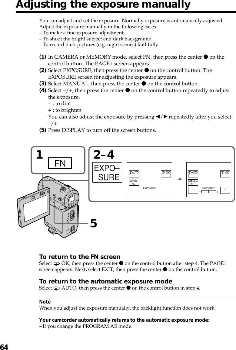64Adjusting the exposure manuallyYou can adjust and set the exposure. Normally exposure is automatically adjusted.Adjust the exposure manually in the following cases:–To make a fine exposure adjustment–To shoot the bright subject and dark background–To record dark pictures (e.g. night scenes) faithfully(1)In CAMERA or MEMORY mode, select FN, then press the center z on thecontrol button. The PAGE1 screen appears.(2)Select EXPOSURE, then press the center z on the control button. TheEXPOSURE screen for adjusting the exposure appears.(3)Select MANUAL, then press the center z on the control button.(4)Select –/+, then press the center z on the control button repeatedly to adjustthe exposure.–: to dim+ : to brightenYou can also adjust the exposure by pressing b/B repeatedly after you select–/+.(5)Press DISPLAY to turn off the screen buttons.To return to the FN screenSelect   OK, then press the center z on the control button after step 4. The PAGE1screen appears. Next, select EXIT, then press the center z on the control button.To return to the automatic exposure modeSelect   AUTO, then press the center z on the control button in step 4.NoteWhen you adjust the exposure manually, the backlight function does not work.Your camcorder automatically returns to the automatic exposure mode:–If you change the PROGRAM AE mode.152–4FNEXPO–SUREMANU–ALAUTO AUTOEXPOSUREOK–+MANU–ALEXPOSURE–+OK