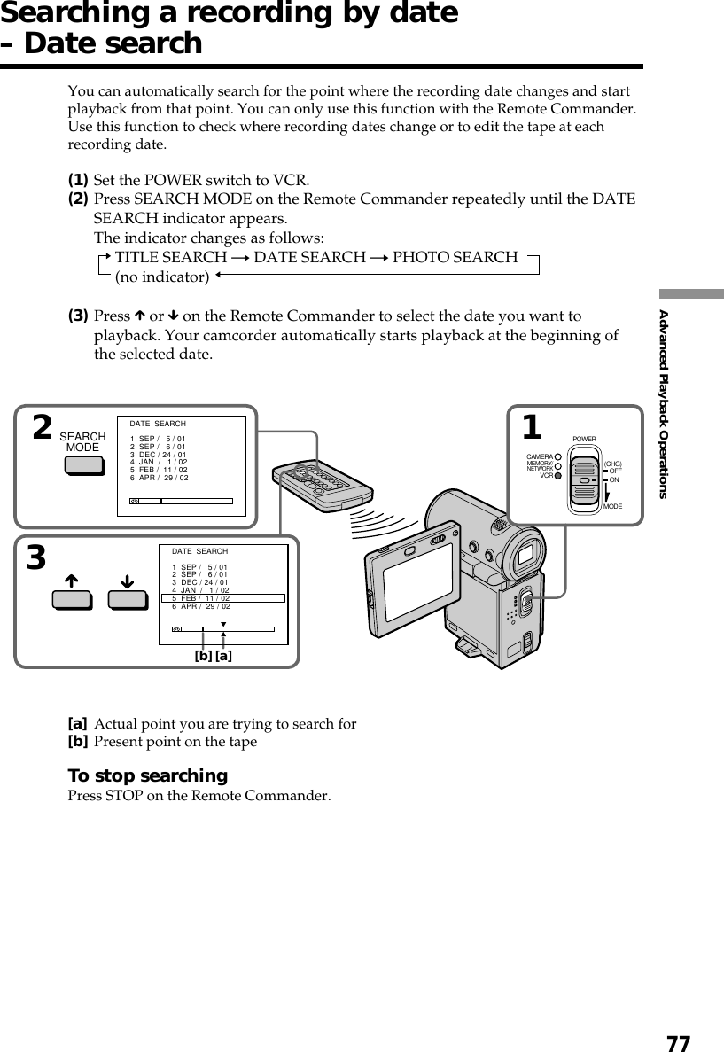 77Advanced Playback OperationsSearching a recording by date– Date searchYou can automatically search for the point where the recording date changes and startplayback from that point. You can only use this function with the Remote Commander.Use this function to check where recording dates change or to edit the tape at eachrecording date.(1)Set the POWER switch to VCR.(2)Press SEARCH MODE on the Remote Commander repeatedly until the DATESEARCH indicator appears.The indicator changes as follows:TITLE SEARCH t DATE SEARCH t PHOTO SEARCH(no indicator)(3)Press X or x on the Remote Commander to select the date you want toplayback. Your camcorder automatically starts playback at the beginning ofthe selected date.[a]Actual point you are trying to search for[b]Present point on the tapeTo stop searchingPress STOP on the Remote Commander.132SEARCHMODE[b][a]DATE  SEARCH1  SEP /   5 / 012  SEP /   6 / 013  DEC / 24 / 014  JAN  /   1 / 025  FEB /  11 / 026  APR /  29 / 02DATE  SEARCH1  SEP /   5 / 012  SEP /   6 / 013  DEC / 24 / 014  JAN  /   1 / 025  FEB /  11 / 026  APR /  29 / 02MEMORY/NETWORKVCRCAMERA (CHG)POWEROFFONMODE