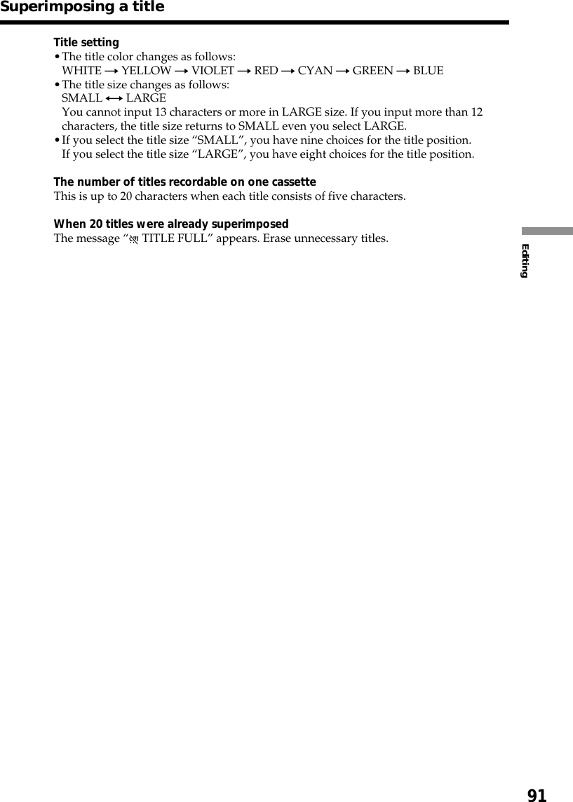 91EditingSuperimposing a titleTitle setting•The title color changes as follows:WHITE t YELLOW t VIOLET t RED t CYAN t GREEN t BLUE•The title size changes as follows:SMALL y LARGEYou cannot input 13 characters or more in LARGE size. If you input more than 12characters, the title size returns to SMALL even you select LARGE.•If you select the title size “SMALL”, you have nine choices for the title position.If you select the title size “LARGE”, you have eight choices for the title position.The number of titles recordable on one cassetteThis is up to 20 characters when each title consists of five characters.When 20 titles were already superimposedThe message “ TITLE FULL” appears. Erase unnecessary titles.
