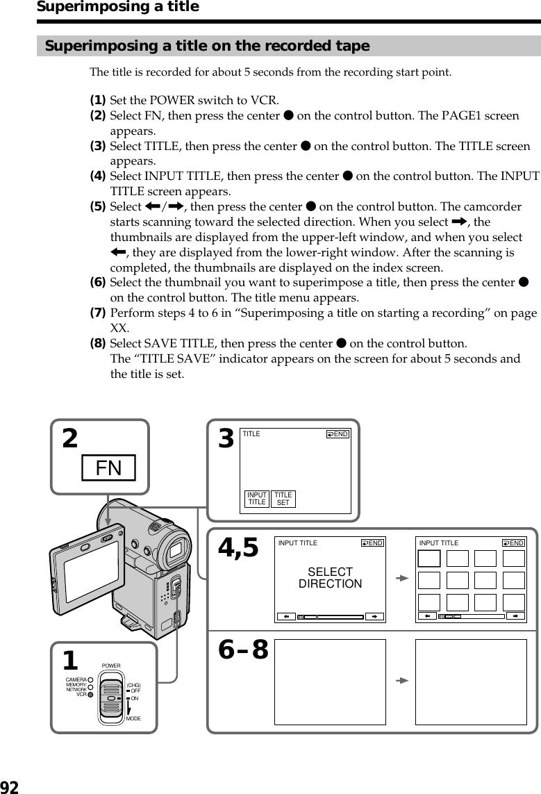 92Superimposing a title on the recorded tapeThe title is recorded for about 5 seconds from the recording start point.(1)Set the POWER switch to VCR.(2)Select FN, then press the center z on the control button. The PAGE1 screenappears.(3)Select TITLE, then press the center z on the control button. The TITLE screenappears.(4)Select INPUT TITLE, then press the center z on the control button. The INPUTTITLE screen appears.(5)Select &lt;/,, then press the center z on the control button. The camcorderstarts scanning toward the selected direction. When you select ,, thethumbnails are displayed from the upper-left window, and when you select&lt;, they are displayed from the lower-right window. After the scanning iscompleted, the thumbnails are displayed on the index screen.(6)Select the thumbnail you want to superimpose a title, then press the center zon the control button. The title menu appears.(7)Perform steps 4 to 6 in “Superimposing a title on starting a recording” on pageXX.(8)Select SAVE TITLE, then press the center z on the control button.The “TITLE SAVE” indicator appears on the screen for about 5 seconds andthe title is set.Superimposing a title2FN 3INPUTTITLE TITLESETTITLE1MEMORY/NETWORKVCRCAMERA (CHG)POWEROFFONMODE4,56–8INPUT TITLE ENDSELECTDIRECTIONINPUT TITLE ENDEND