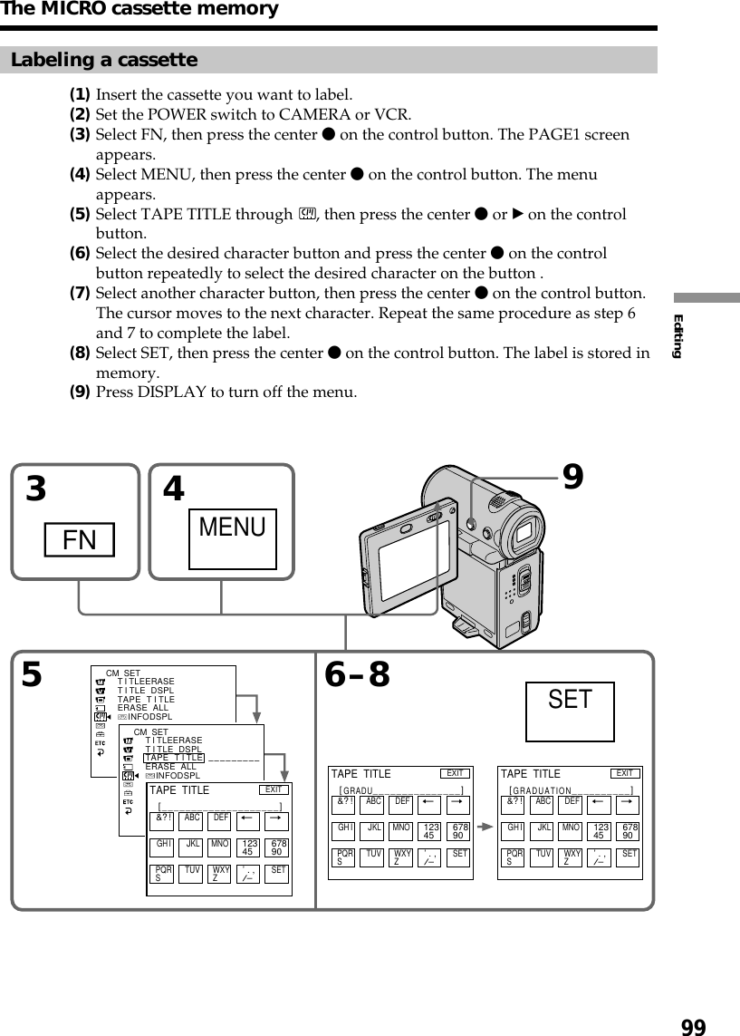 99EditingLabeling a cassette(1)Insert the cassette you want to label.(2)Set the POWER switch to CAMERA or VCR.(3)Select FN, then press the center z on the control button. The PAGE1 screenappears.(4)Select MENU, then press the center z on the control button. The menuappears.(5)Select TAPE TITLE through  , then press the center z or B on the controlbutton.(6)Select the desired character button and press the center z on the controlbutton repeatedly to select the desired character on the button .(7)Select another character button, then press the center z on the control button.The cursor moves to the next character. Repeat the same procedure as step 6and 7 to complete the label.(8)Select SET, then press the center z on the control button. The label is stored inmemory.(9)Press DISPLAY to turn off the menu.53FN4MENUSETCM  SETT I TLEERASET I TLE  DSPLTAPE  T I TLEERASE  ALL    INFODSPL6–8&amp;? !ABC DEFT t6789012345MNOJKLGH ISET’ . ,/–WXYZTUVPQRS[GRADU_______________]EXITTAPE  TITLE&amp;? !ABC DEFT t6789012345MNOJKLGH ISET’ . ,/–WXYZTUVPQRS[GRADUATION__________]EXITTAPE  TITLECM  SET–––––––––T I TLEERASET I TLE  DSPLTAPE  T I TLEERASE  ALL    INFODSPL&amp;? !ABC DEFT t6789012345MNOJKLGH ISET’ . ,/–WXYZTUVPQRS[____________________]EXITTAPE  TITLE9The MICRO cassette memory