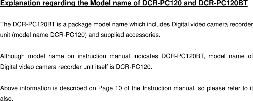   Explanation regarding the Model name of DCR-PC120 and DCR-PC120BT  The DCR-PC120BT is a package model name which includes Digital video camera recorder unit (model name DCR-PC120) and supplied accessories.    Although model name on instruction manual indicates DCR-PC120BT, model name of Digital video camera recorder unit itself is DCR-PC120.  Above information is described on Page 10 of the Instruction manual, so please refer to it also.    