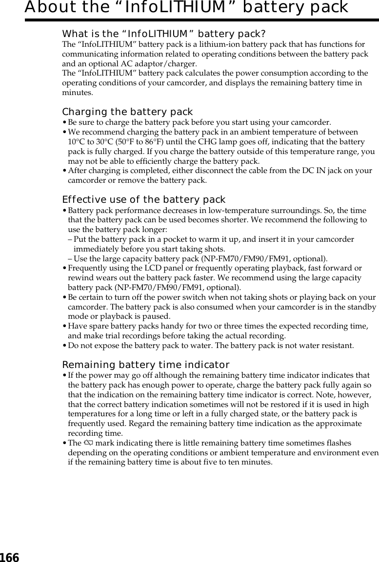 166About the “InfoLITHIUM” battery packWhat is the “InfoLITHIUM” battery pack?The “InfoLITHIUM” battery pack is a lithium-ion battery pack that has functions forcommunicating information related to operating conditions between the battery packand an optional AC adaptor/charger.The “InfoLITHIUM” battery pack calculates the power consumption according to theoperating conditions of your camcorder, and displays the remaining battery time inminutes.Charging the battery pack•Be sure to charge the battery pack before you start using your camcorder.•We recommend charging the battery pack in an ambient temperature of between10°C to 30°C (50°F to 86°F) until the CHG lamp goes off, indicating that the batterypack is fully charged. If you charge the battery outside of this temperature range, youmay not be able to efficiently charge the battery pack.•After charging is completed, either disconnect the cable from the DC IN jack on yourcamcorder or remove the battery pack.Effective use of the battery pack•Battery pack performance decreases in low-temperature surroundings. So, the timethat the battery pack can be used becomes shorter. We recommend the following touse the battery pack longer:–Put the battery pack in a pocket to warm it up, and insert it in your camcorderimmediately before you start taking shots.–Use the large capacity battery pack (NP-FM70/FM90/FM91, optional).•Frequently using the LCD panel or frequently operating playback, fast forward orrewind wears out the battery pack faster. We recommend using the large capacitybattery pack (NP-FM70/FM90/FM91, optional).•Be certain to turn off the power switch when not taking shots or playing back on yourcamcorder. The battery pack is also consumed when your camcorder is in the standbymode or playback is paused.•Have spare battery packs handy for two or three times the expected recording time,and make trial recordings before taking the actual recording.•Do not expose the battery pack to water. The battery pack is not water resistant.Remaining battery time indicator•If the power may go off although the remaining battery time indicator indicates thatthe battery pack has enough power to operate, charge the battery pack fully again sothat the indication on the remaining battery time indicator is correct. Note, however,that the correct battery indication sometimes will not be restored if it is used in hightemperatures for a long time or left in a fully charged state, or the battery pack isfrequently used. Regard the remaining battery time indication as the approximaterecording time.•The E mark indicating there is little remaining battery time sometimes flashesdepending on the operating conditions or ambient temperature and environment evenif the remaining battery time is about five to ten minutes.