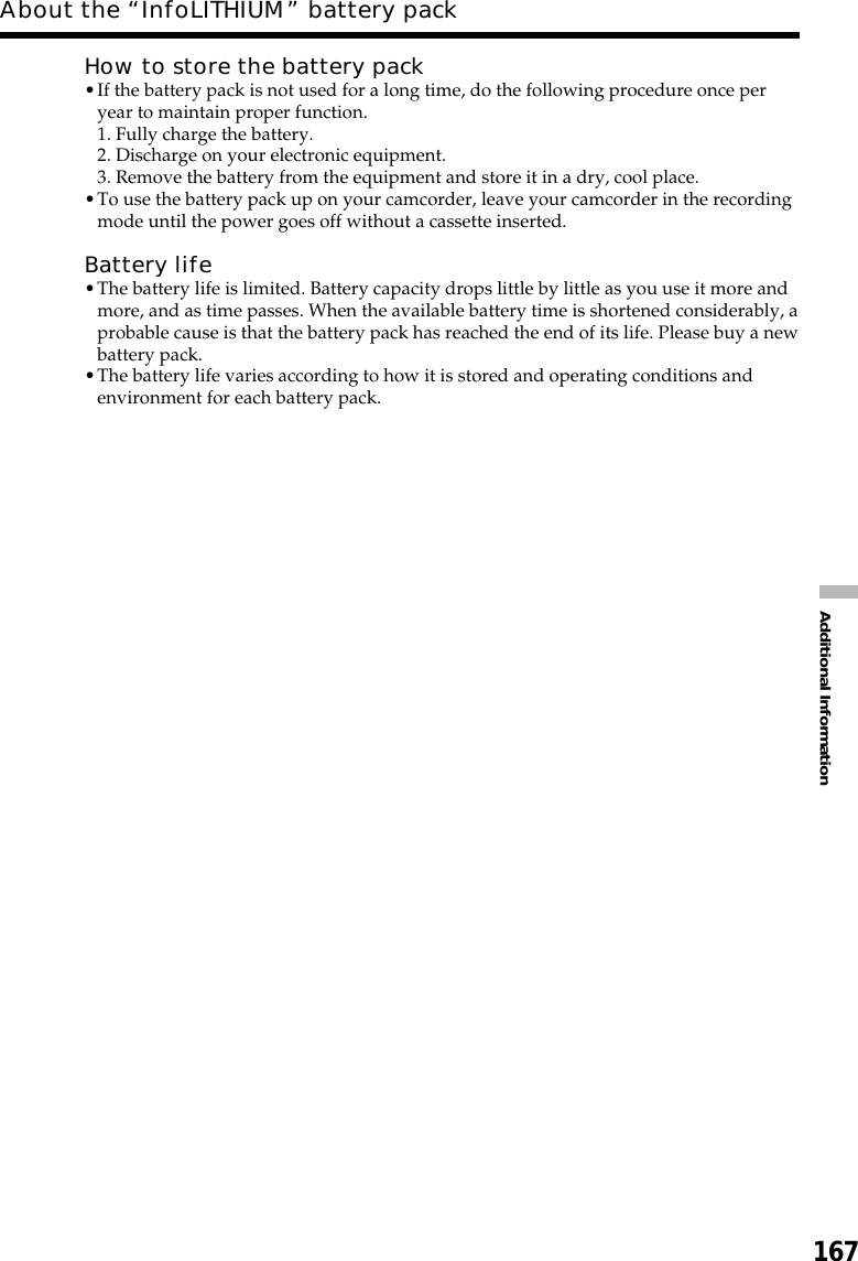 167Additional InformationHow to store the battery pack•If the battery pack is not used for a long time, do the following procedure once peryear to maintain proper function.1. Fully charge the battery.2. Discharge on your electronic equipment.3. Remove the battery from the equipment and store it in a dry, cool place.•To use the battery pack up on your camcorder, leave your camcorder in the recordingmode until the power goes off without a cassette inserted.Battery life•The battery life is limited. Battery capacity drops little by little as you use it more andmore, and as time passes. When the available battery time is shortened considerably, aprobable cause is that the battery pack has reached the end of its life. Please buy a newbattery pack.•The battery life varies according to how it is stored and operating conditions andenvironment for each battery pack.About the “InfoLITHIUM” battery pack