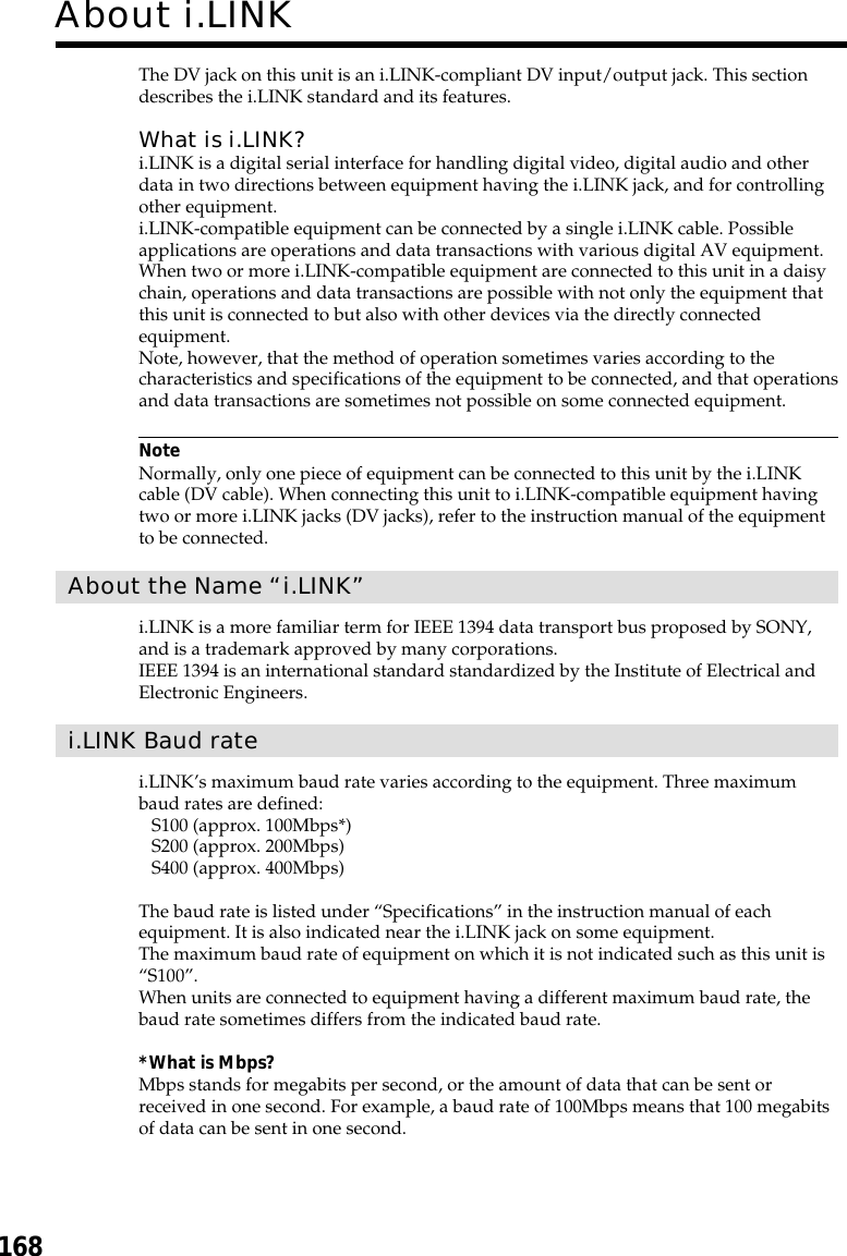168The DV jack on this unit is an i.LINK-compliant DV input/output jack. This sectiondescribes the i.LINK standard and its features.What is i.LINK?i.LINK is a digital serial interface for handling digital video, digital audio and otherdata in two directions between equipment having the i.LINK jack, and for controllingother equipment.i.LINK-compatible equipment can be connected by a single i.LINK cable. Possibleapplications are operations and data transactions with various digital AV equipment.When two or more i.LINK-compatible equipment are connected to this unit in a daisychain, operations and data transactions are possible with not only the equipment thatthis unit is connected to but also with other devices via the directly connectedequipment.Note, however, that the method of operation sometimes varies according to thecharacteristics and specifications of the equipment to be connected, and that operationsand data transactions are sometimes not possible on some connected equipment.NoteNormally, only one piece of equipment can be connected to this unit by the i.LINKcable (DV cable). When connecting this unit to i.LINK-compatible equipment havingtwo or more i.LINK jacks (DV jacks), refer to the instruction manual of the equipmentto be connected.About the Name “i.LINK”i.LINK is a more familiar term for IEEE 1394 data transport bus proposed by SONY,and is a trademark approved by many corporations.IEEE 1394 is an international standard standardized by the Institute of Electrical andElectronic Engineers.i.LINK Baud ratei.LINK’s maximum baud rate varies according to the equipment. Three maximumbaud rates are defined:S100 (approx. 100Mbps*)S200 (approx. 200Mbps)S400 (approx. 400Mbps)The baud rate is listed under “Specifications” in the instruction manual of eachequipment. It is also indicated near the i.LINK jack on some equipment.The maximum baud rate of equipment on which it is not indicated such as this unit is“S100”.When units are connected to equipment having a different maximum baud rate, thebaud rate sometimes differs from the indicated baud rate.*What is Mbps?Mbps stands for megabits per second, or the amount of data that can be sent orreceived in one second. For example, a baud rate of 100Mbps means that 100 megabitsof data can be sent in one second.About i.LINK
