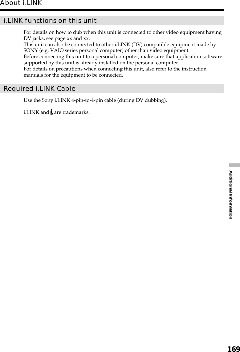 169Additional Informationi.LINK functions on this unitFor details on how to dub when this unit is connected to other video equipment havingDV jacks, see page xx and xx.This unit can also be connected to other i.LINK (DV) compatible equipment made bySONY (e.g. VAIO series personal computer) other than video equipment.Before connecting this unit to a personal computer, make sure that application softwaresupported by this unit is already installed on the personal computer.For details on precautions when connecting this unit, also refer to the instructionmanuals for the equipment to be connected.Required i.LINK CableUse the Sony i.LINK 4-pin-to-4-pin cable (during DV dubbing).i.LINK and   are trademarks.About i.LINK