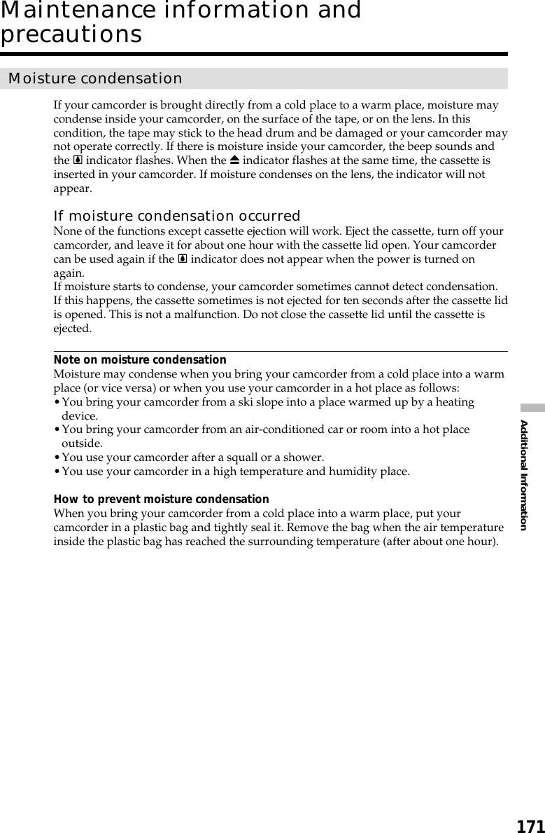 171Additional InformationMaintenance information andprecautionsMoisture condensationIf your camcorder is brought directly from a cold place to a warm place, moisture maycondense inside your camcorder, on the surface of the tape, or on the lens. In thiscondition, the tape may stick to the head drum and be damaged or your camcorder maynot operate correctly. If there is moisture inside your camcorder, the beep sounds andthe % indicator flashes. When the Z indicator flashes at the same time, the cassette isinserted in your camcorder. If moisture condenses on the lens, the indicator will notappear.If moisture condensation occurredNone of the functions except cassette ejection will work. Eject the cassette, turn off yourcamcorder, and leave it for about one hour with the cassette lid open. Your camcordercan be used again if the % indicator does not appear when the power is turned onagain.If moisture starts to condense, your camcorder sometimes cannot detect condensation.If this happens, the cassette sometimes is not ejected for ten seconds after the cassette lidis opened. This is not a malfunction. Do not close the cassette lid until the cassette isejected.Note on moisture condensationMoisture may condense when you bring your camcorder from a cold place into a warmplace (or vice versa) or when you use your camcorder in a hot place as follows:•You bring your camcorder from a ski slope into a place warmed up by a heatingdevice.•You bring your camcorder from an air-conditioned car or room into a hot placeoutside.•You use your camcorder after a squall or a shower.•You use your camcorder in a high temperature and humidity place.How to prevent moisture condensationWhen you bring your camcorder from a cold place into a warm place, put yourcamcorder in a plastic bag and tightly seal it. Remove the bag when the air temperatureinside the plastic bag has reached the surrounding temperature (after about one hour).